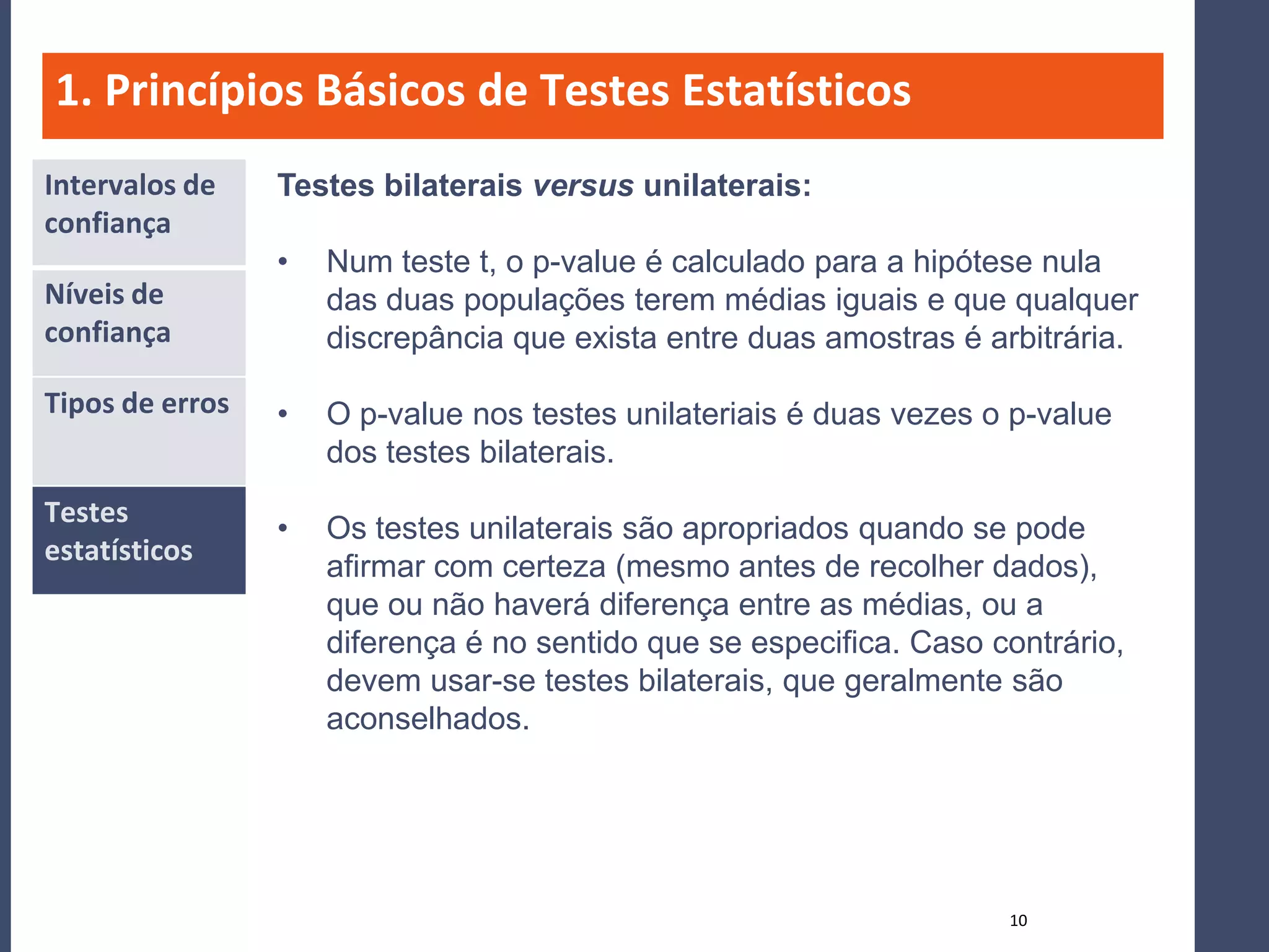 1. Princípios Básicos de Testes Estatísticos
Intervalos de    Testes bilaterais versus unilaterais:
confiança
                 •   Num teste t, o p-value é calculado para a hipótese nula
Níveis de            das duas populações terem médias iguais e que qualquer
confiança            discrepância que exista entre duas amostras é arbitrária.

Tipos de erros   •   O p-value nos testes unilateriais é duas vezes o p-value
                     dos testes bilaterais.
Testes
                 •   Os testes unilaterais são apropriados quando se pode
estatísticos
                     afirmar com certeza (mesmo antes de recolher dados),
                     que ou não haverá diferença entre as médias, ou a
                     diferença é no sentido que se especifica. Caso contrário,
                     devem usar-se testes bilaterais, que geralmente são
                     aconselhados.




                                                                     10
 