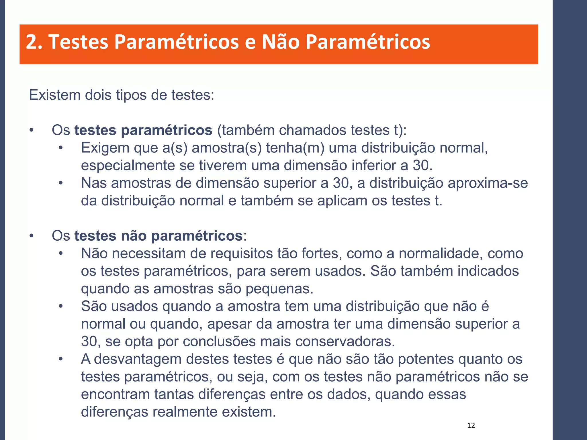 2. Testes Paramétricos e Não Paramétricos

Existem dois tipos de testes:

•   Os testes paramétricos (também chamados testes t):
     • Exigem que a(s) amostra(s) tenha(m) uma distribuição normal,
        especialmente se tiverem uma dimensão inferior a 30.
     • Nas amostras de dimensão superior a 30, a distribuição aproxima-se
        da distribuição normal e também se aplicam os testes t.

•   Os testes não paramétricos:
     • Não necessitam de requisitos tão fortes, como a normalidade, como
        os testes paramétricos, para serem usados. São também indicados
        quando as amostras são pequenas.
     • São usados quando a amostra tem uma distribuição que não é
        normal ou quando, apesar da amostra ter uma dimensão superior a
        30, se opta por conclusões mais conservadoras.
     • A desvantagem destes testes é que não são tão potentes quanto os
        testes paramétricos, ou seja, com os testes não paramétricos não se
        encontram tantas diferenças entre os dados, quando essas
        diferenças realmente existem.
                                                                 12
 