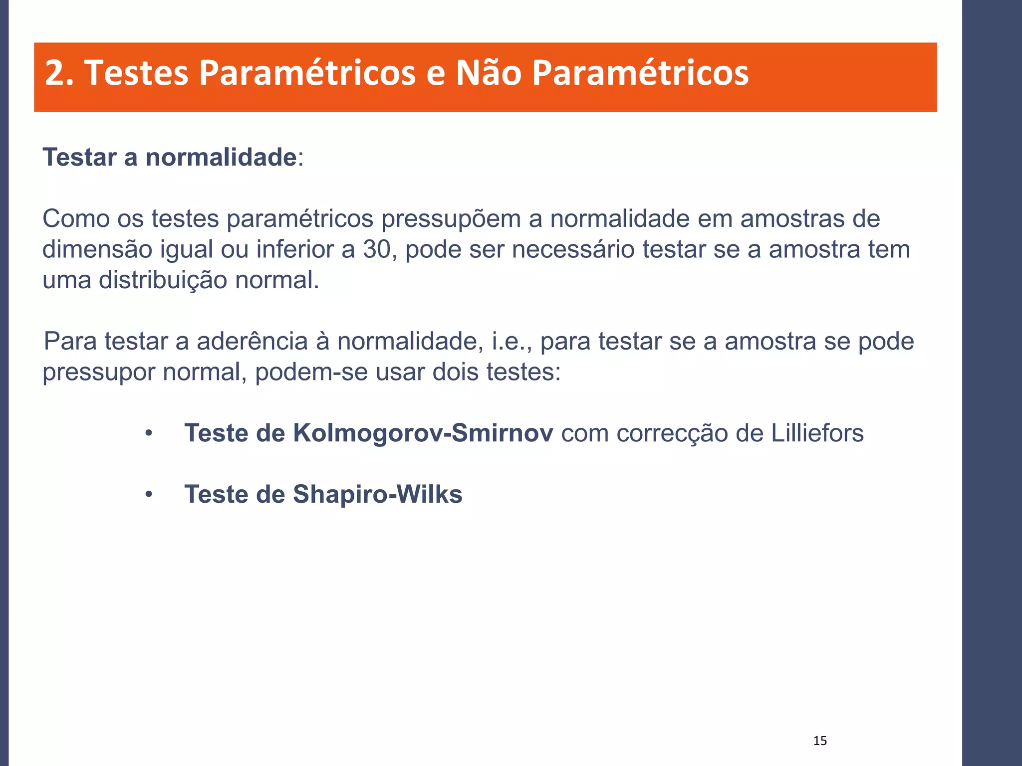 2. Testes Paramétricos e Não Paramétricos

Testar a normalidade:

Como os testes paramétricos pressupõem a normalidade em amostras de
dimensão igual ou inferior a 30, pode ser necessário testar se a amostra tem
uma distribuição normal.

Para testar a aderência à normalidade, i.e., para testar se a amostra se pode
pressupor normal, podem-se usar dois testes:

         •   Teste de Kolmogorov-Smirnov com correcção de Lilliefors

         •   Teste de Shapiro-Wilks




                                                                    15
 