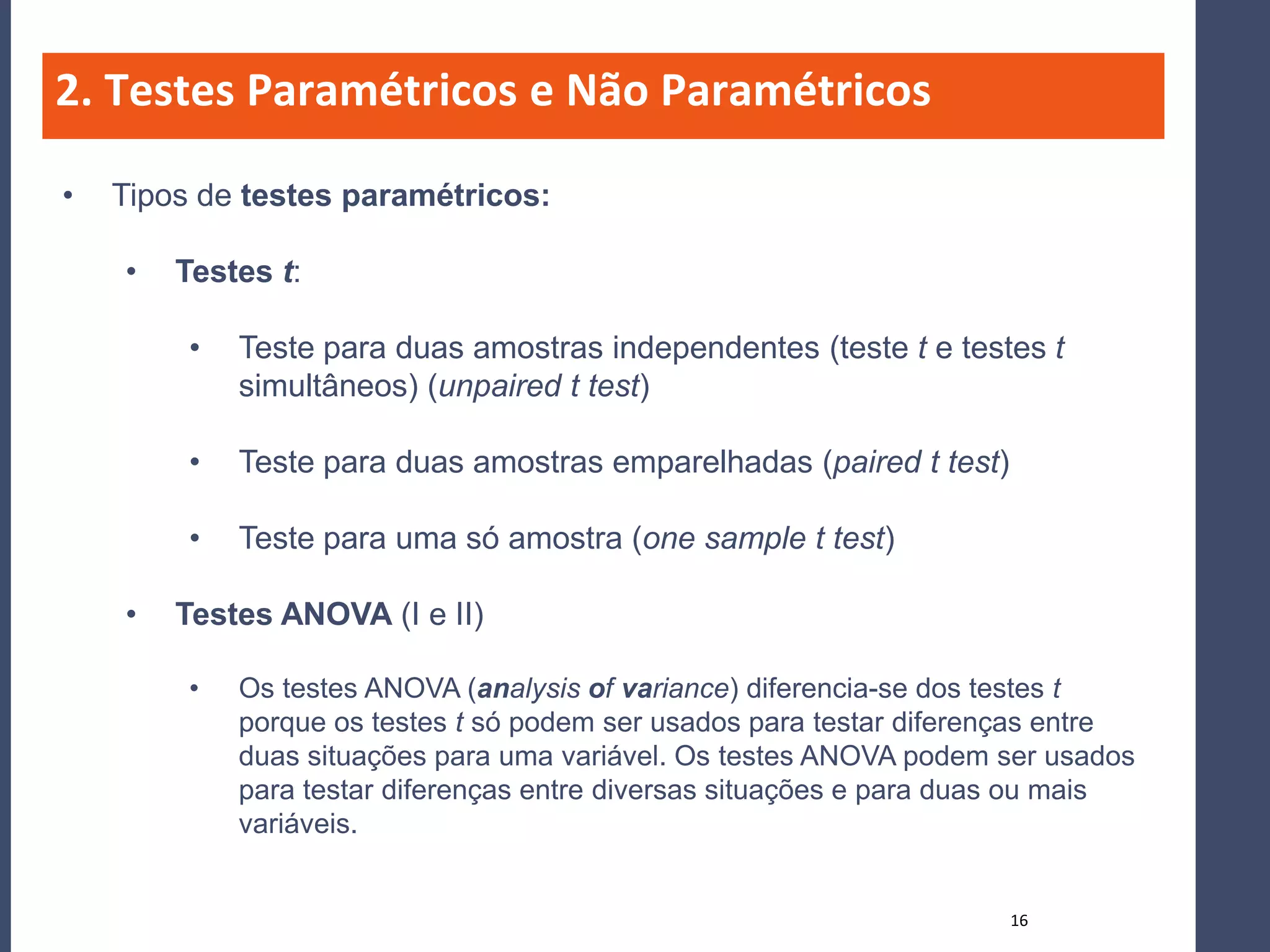 2. Testes Paramétricos e Não Paramétricos

•   Tipos de testes paramétricos:

    •   Testes t:

         •   Teste para duas amostras independentes (teste t e testes t
             simultâneos) (unpaired t test)

         •   Teste para duas amostras emparelhadas (paired t test)

         •   Teste para uma só amostra (one sample t test)

    •   Testes ANOVA (I e II)

         •   Os testes ANOVA (analysis of variance) diferencia-se dos testes t
             porque os testes t só podem ser usados para testar diferenças entre
             duas situações para uma variável. Os testes ANOVA podem ser usados
             para testar diferenças entre diversas situações e para duas ou mais
             variáveis.


                                                                      16
 