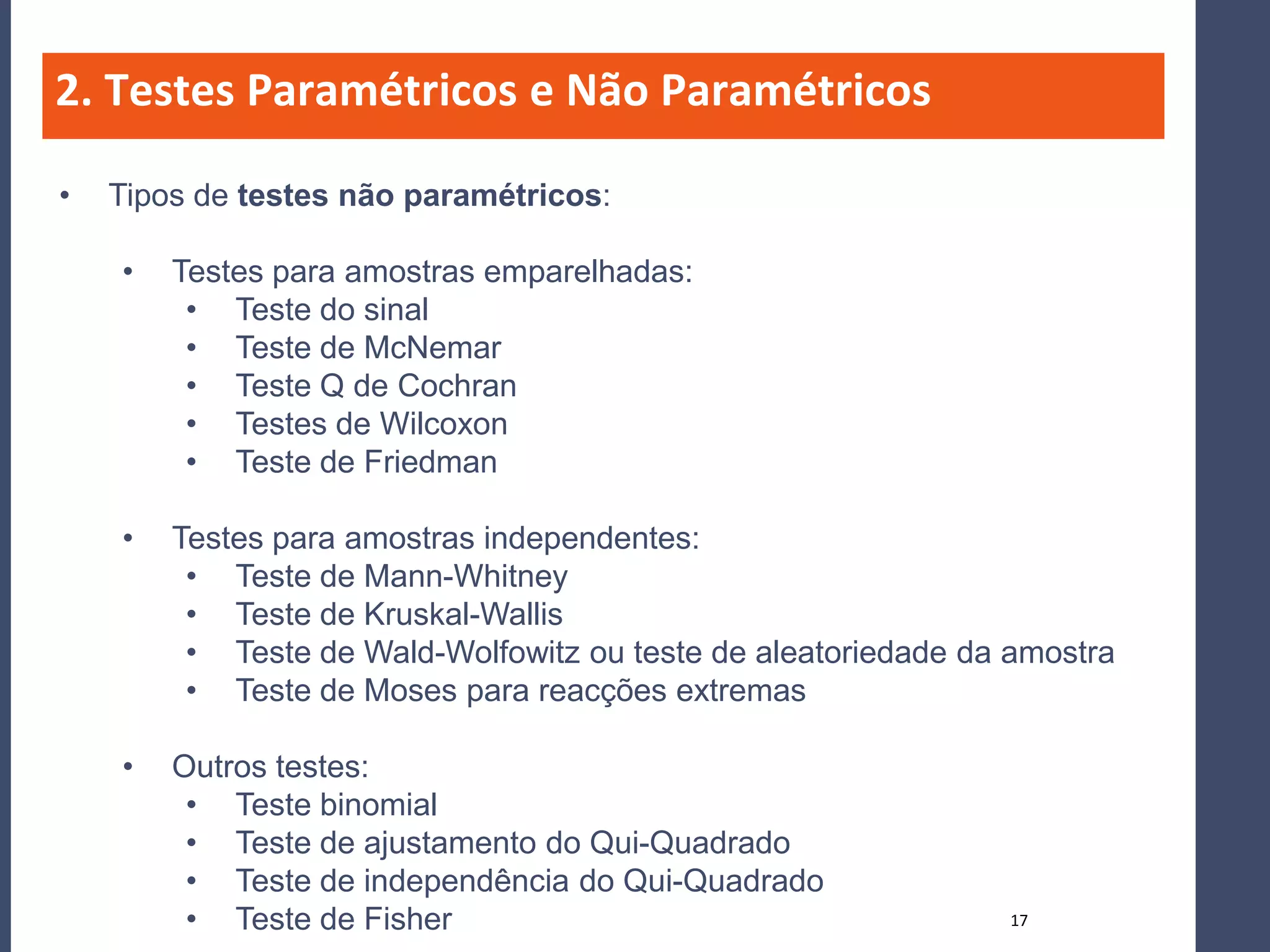 2. Testes Paramétricos e Não Paramétricos

•   Tipos de testes não paramétricos:

    •   Testes para amostras emparelhadas:
         • Teste do sinal
         • Teste de McNemar
         • Teste Q de Cochran
         • Testes de Wilcoxon
         • Teste de Friedman

    •   Testes para amostras independentes:
         • Teste de Mann-Whitney
         • Teste de Kruskal-Wallis
         • Teste de Wald-Wolfowitz ou teste de aleatoriedade da amostra
         • Teste de Moses para reacções extremas

    •   Outros testes:
         • Teste binomial
         • Teste de ajustamento do Qui-Quadrado
         • Teste de independência do Qui-Quadrado
         • Teste de Fisher                                     17
 