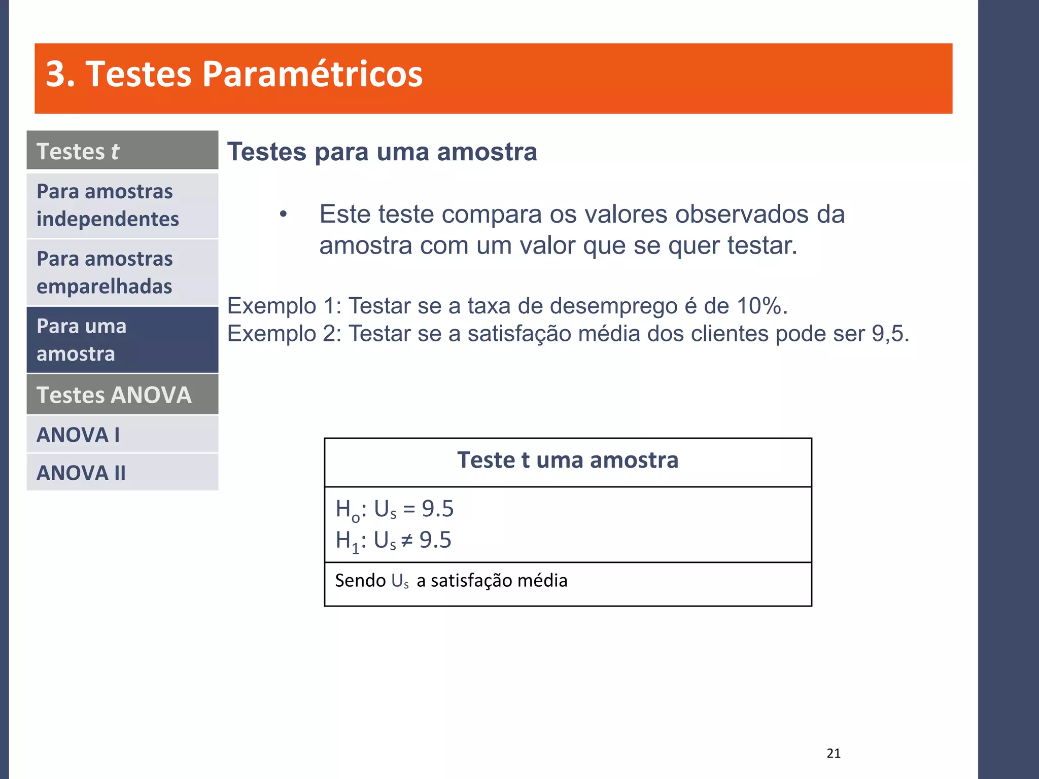 3. Testes Paramétricos
Testes t        Testes para uma amostra
Para amostras
independentes        •   Este teste compara os valores observados da
Para amostras
                         amostra com um valor que se quer testar.
emparelhadas
                Exemplo 1: Testar se a taxa de desemprego é de 10%.
Para uma        Exemplo 2: Testar se a satisfação média dos clientes pode ser 9,5.
amostra
Testes ANOVA
ANOVA I
ANOVA II
                                         Teste t uma amostra
                          Ho: Us = 9.5
                          H1: Us ≠ 9.5
                          Sendo Us a satisfação média




                                                                         21
 