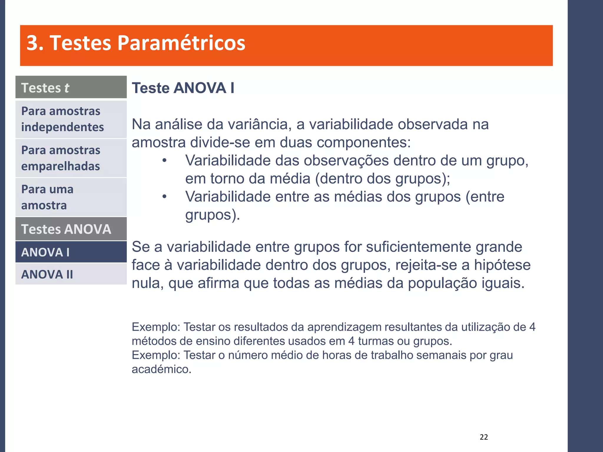 3. Testes Paramétricos
Testes t        Teste ANOVA I
Para amostras
independentes   Na análise da variância, a variabilidade observada na
Para amostras
                amostra divide-se em duas componentes:
emparelhadas        • Variabilidade das observações dentro de um grupo,
                        em torno da média (dentro dos grupos);
Para uma
                    • Variabilidade entre as médias dos grupos (entre
amostra
                        grupos).
Testes ANOVA
ANOVA I         Se a variabilidade entre grupos for suficientemente grande
                face à variabilidade dentro dos grupos, rejeita-se a hipótese
ANOVA II
                nula, que afirma que todas as médias da população iguais.

                Exemplo: Testar os resultados da aprendizagem resultantes da utilização de 4
                métodos de ensino diferentes usados em 4 turmas ou grupos.
                Exemplo: Testar o número médio de horas de trabalho semanais por grau
                académico.




                                                                                 22
 