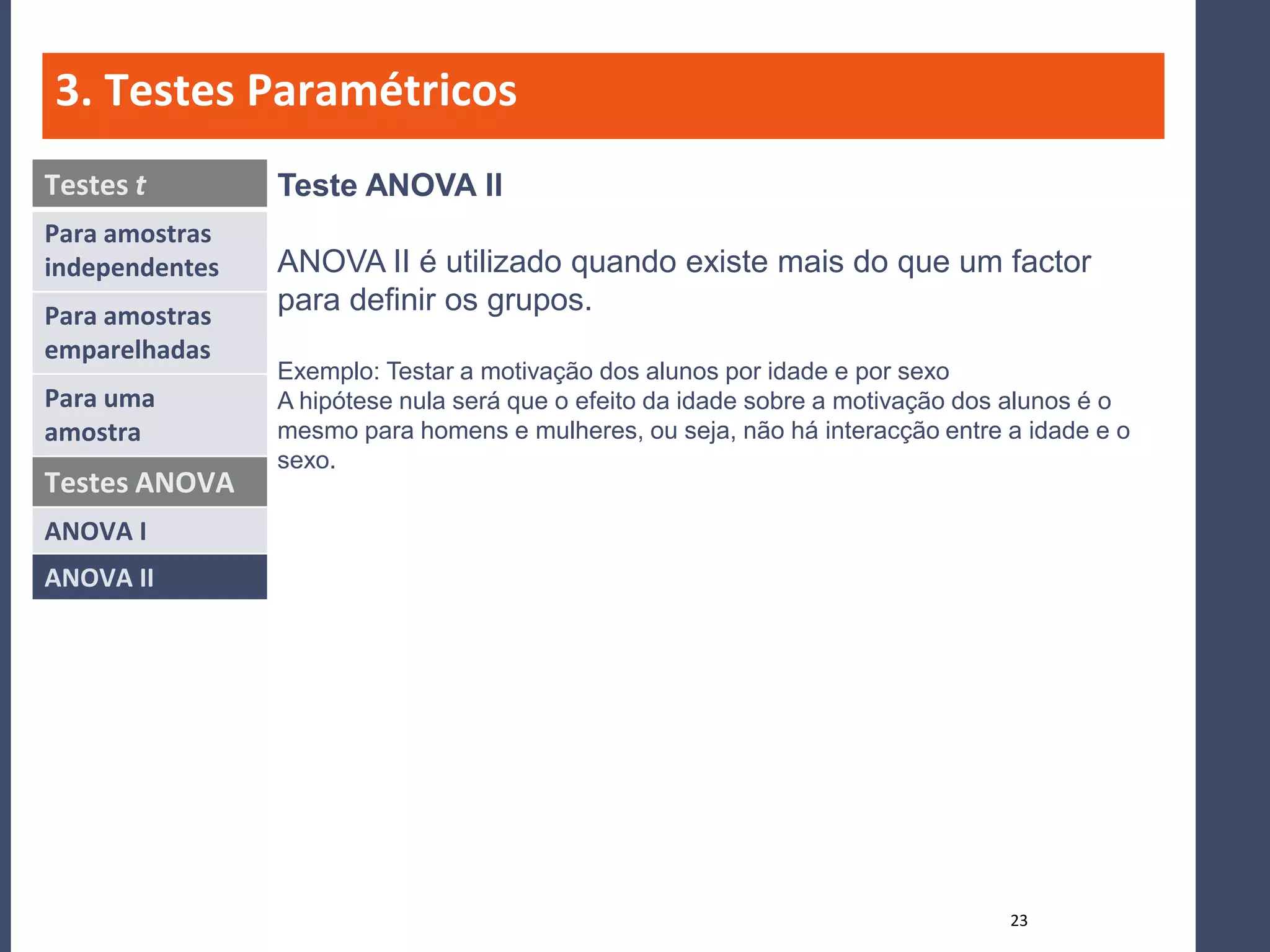 3. Testes Paramétricos
Testes t        Teste ANOVA II
Para amostras
independentes   ANOVA II é utilizado quando existe mais do que um factor
Para amostras
                para definir os grupos.
emparelhadas
                Exemplo: Testar a motivação dos alunos por idade e por sexo
Para uma        A hipótese nula será que o efeito da idade sobre a motivação dos alunos é o
amostra         mesmo para homens e mulheres, ou seja, não há interacção entre a idade e o
                sexo.
Testes ANOVA
ANOVA I
ANOVA II




                                                                                23
 