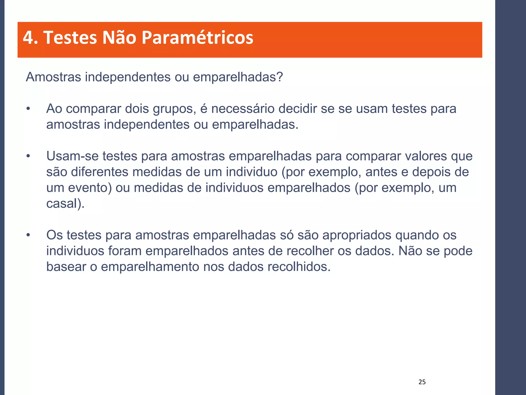 4. Testes Não Paramétricos
Amostras independentes ou emparelhadas?

•   Ao comparar dois grupos, é necessário decidir se se usam testes para
    amostras independentes ou emparelhadas.

•   Usam-se testes para amostras emparelhadas para comparar valores que
    são diferentes medidas de um individuo (por exemplo, antes e depois de
    um evento) ou medidas de individuos emparelhados (por exemplo, um
    casal).

•   Os testes para amostras emparelhadas só são apropriados quando os
    individuos foram emparelhados antes de recolher os dados. Não se pode
    basear o emparelhamento nos dados recolhidos.




                                                                 25
 