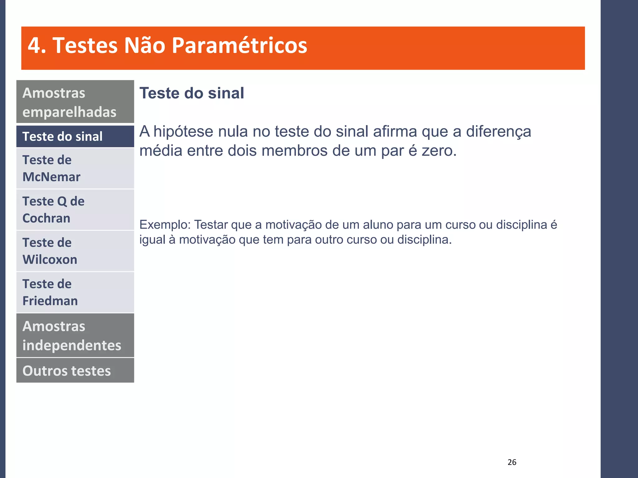 4. Testes Não Paramétricos
Amostras         Teste do sinal
emparelhadas
Teste do sinal   A hipótese nula no teste do sinal afirma que a diferença
                 média entre dois membros de um par é zero.
Teste de
McNemar
Teste Q de
Cochran          Exemplo: Testar que a motivação de um aluno para um curso ou disciplina é
Teste de         igual à motivação que tem para outro curso ou disciplina.
Wilcoxon
Teste de
Friedman
Amostras
independentes
Outros testes




                                                                                 26
 