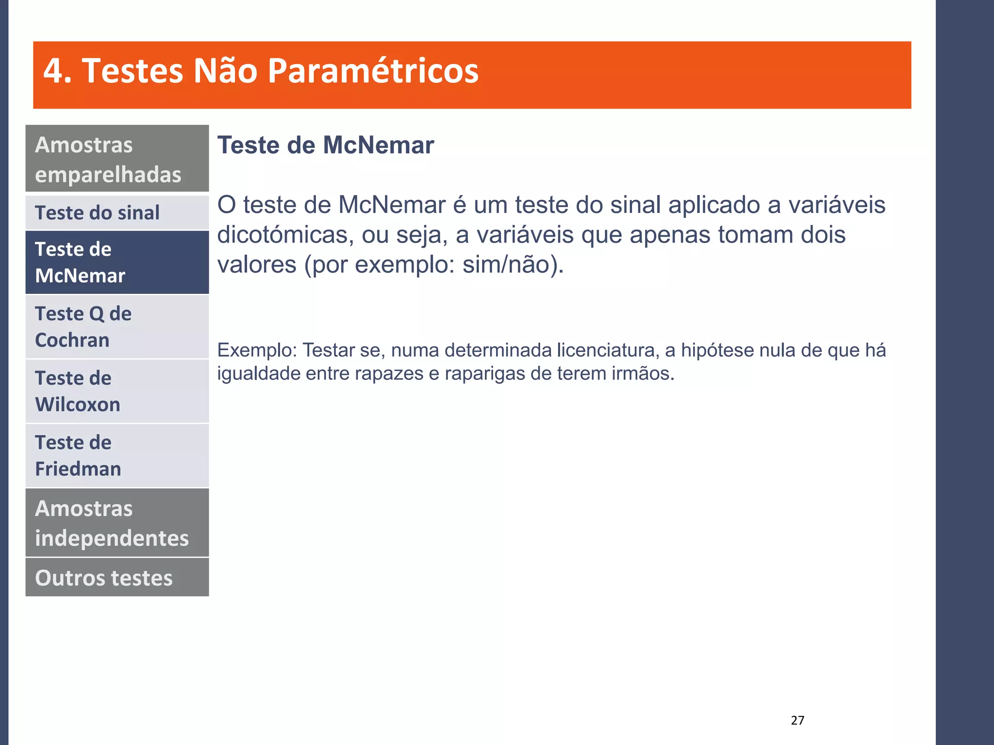 4. Testes Não Paramétricos
Amostras         Teste de McNemar
emparelhadas
Teste do sinal   O teste de McNemar é um teste do sinal aplicado a variáveis
                 dicotómicas, ou seja, a variáveis que apenas tomam dois
Teste de
McNemar          valores (por exemplo: sim/não).
Teste Q de
Cochran          Exemplo: Testar se, numa determinada licenciatura, a hipótese nula de que há
Teste de         igualdade entre rapazes e raparigas de terem irmãos.
Wilcoxon
Teste de
Friedman
Amostras
independentes
Outros testes




                                                                                  27
 