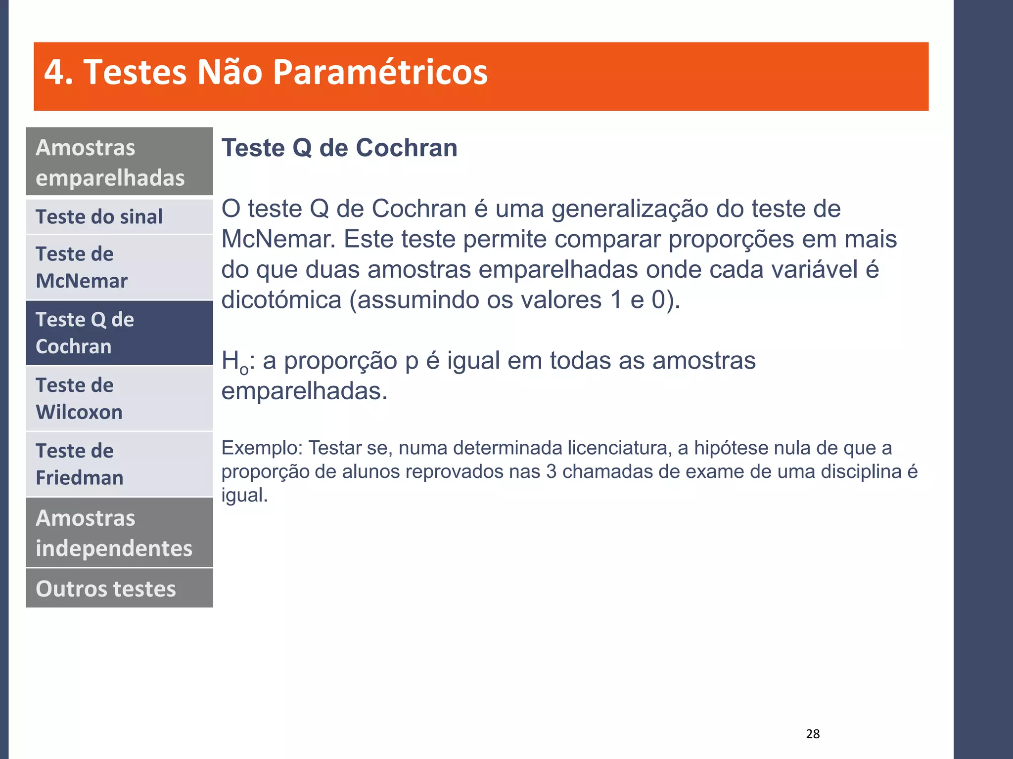 4. Testes Não Paramétricos
Amostras         Teste Q de Cochran
emparelhadas
Teste do sinal   O teste Q de Cochran é uma generalização do teste de
                 McNemar. Este teste permite comparar proporções em mais
Teste de
McNemar          do que duas amostras emparelhadas onde cada variável é
                 dicotómica (assumindo os valores 1 e 0).
Teste Q de
Cochran
                 Ho: a proporção p é igual em todas as amostras
Teste de         emparelhadas.
Wilcoxon
Teste de         Exemplo: Testar se, numa determinada licenciatura, a hipótese nula de que a
Friedman         proporção de alunos reprovados nas 3 chamadas de exame de uma disciplina é
                 igual.
Amostras
independentes
Outros testes




                                                                               28
 