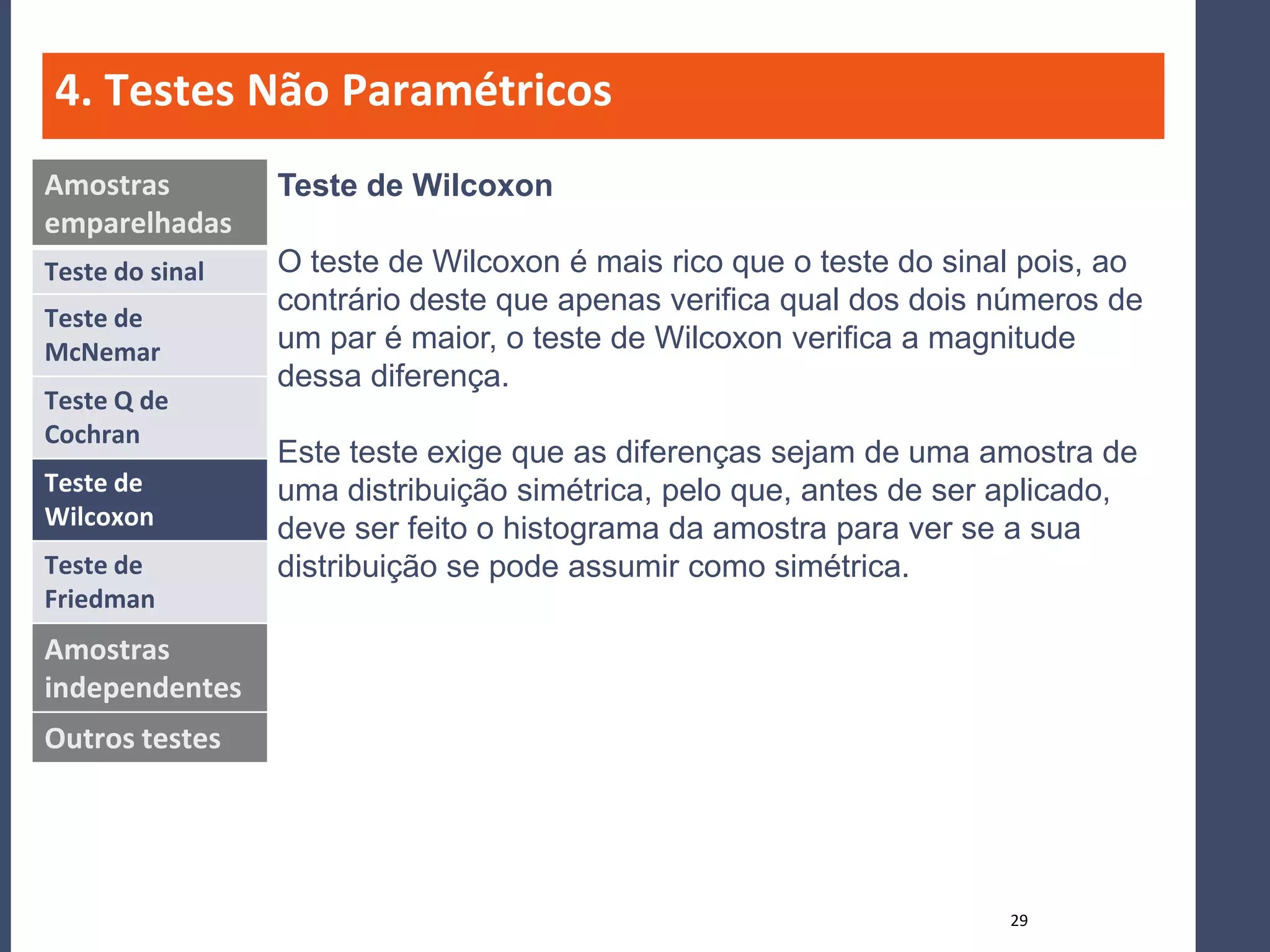 4. Testes Não Paramétricos
Amostras         Teste de Wilcoxon
emparelhadas
Teste do sinal   O teste de Wilcoxon é mais rico que o teste do sinal pois, ao
                 contrário deste que apenas verifica qual dos dois números de
Teste de
McNemar          um par é maior, o teste de Wilcoxon verifica a magnitude
                 dessa diferença.
Teste Q de
Cochran
                 Este teste exige que as diferenças sejam de uma amostra de
Teste de         uma distribuição simétrica, pelo que, antes de ser aplicado,
Wilcoxon         deve ser feito o histograma da amostra para ver se a sua
Teste de         distribuição se pode assumir como simétrica.
Friedman
Amostras
independentes
Outros testes




                                                                    29
 