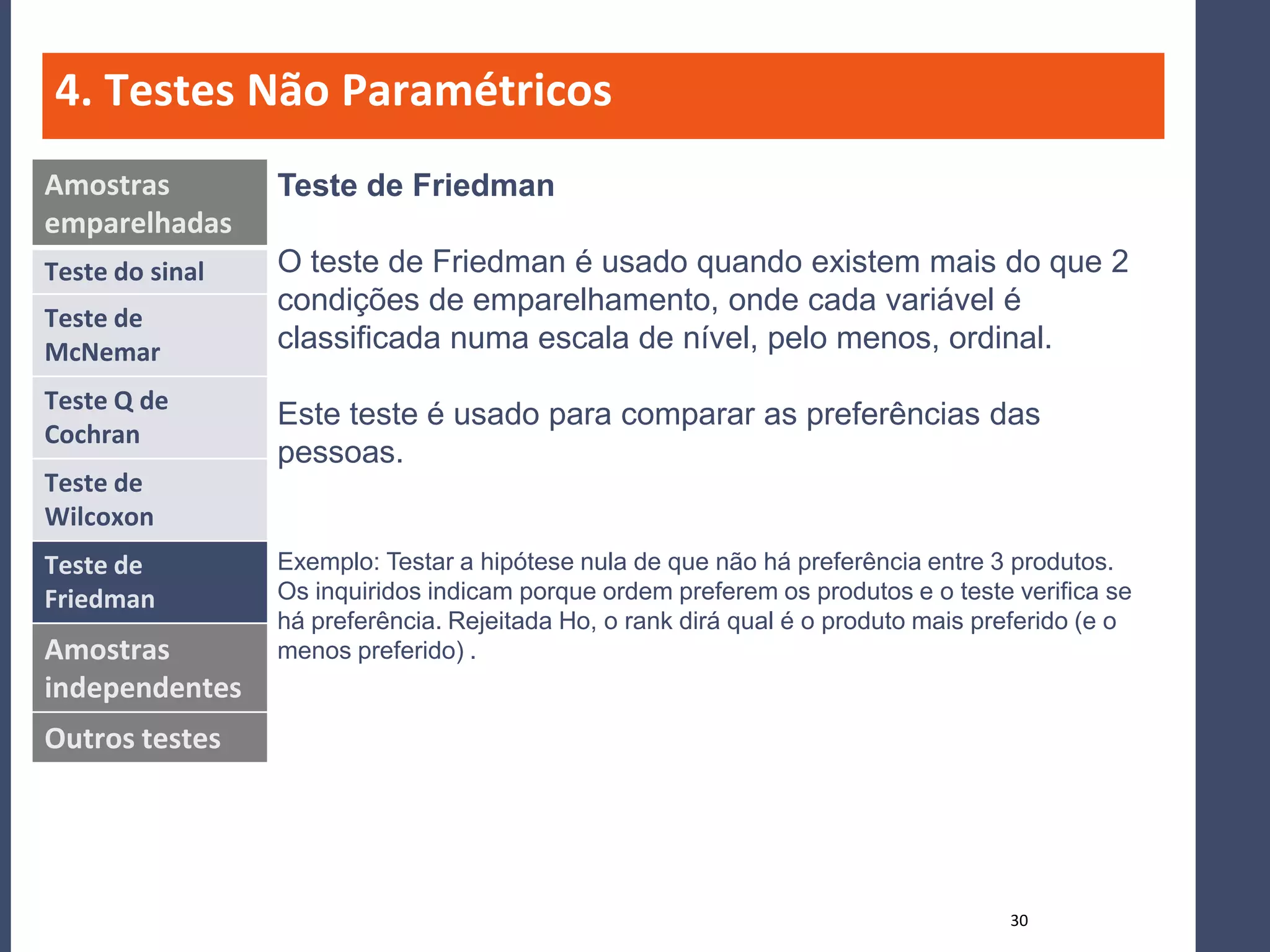 4. Testes Não Paramétricos
Amostras         Teste de Friedman
emparelhadas
Teste do sinal   O teste de Friedman é usado quando existem mais do que 2
                 condições de emparelhamento, onde cada variável é
Teste de
McNemar          classificada numa escala de nível, pelo menos, ordinal.
Teste Q de
                 Este teste é usado para comparar as preferências das
Cochran
                 pessoas.
Teste de
Wilcoxon
Teste de         Exemplo: Testar a hipótese nula de que não há preferência entre 3 produtos.
Friedman         Os inquiridos indicam porque ordem preferem os produtos e o teste verifica se
                 há preferência. Rejeitada Ho, o rank dirá qual é o produto mais preferido (e o
Amostras         menos preferido) .
independentes
Outros testes




                                                                                   30
 