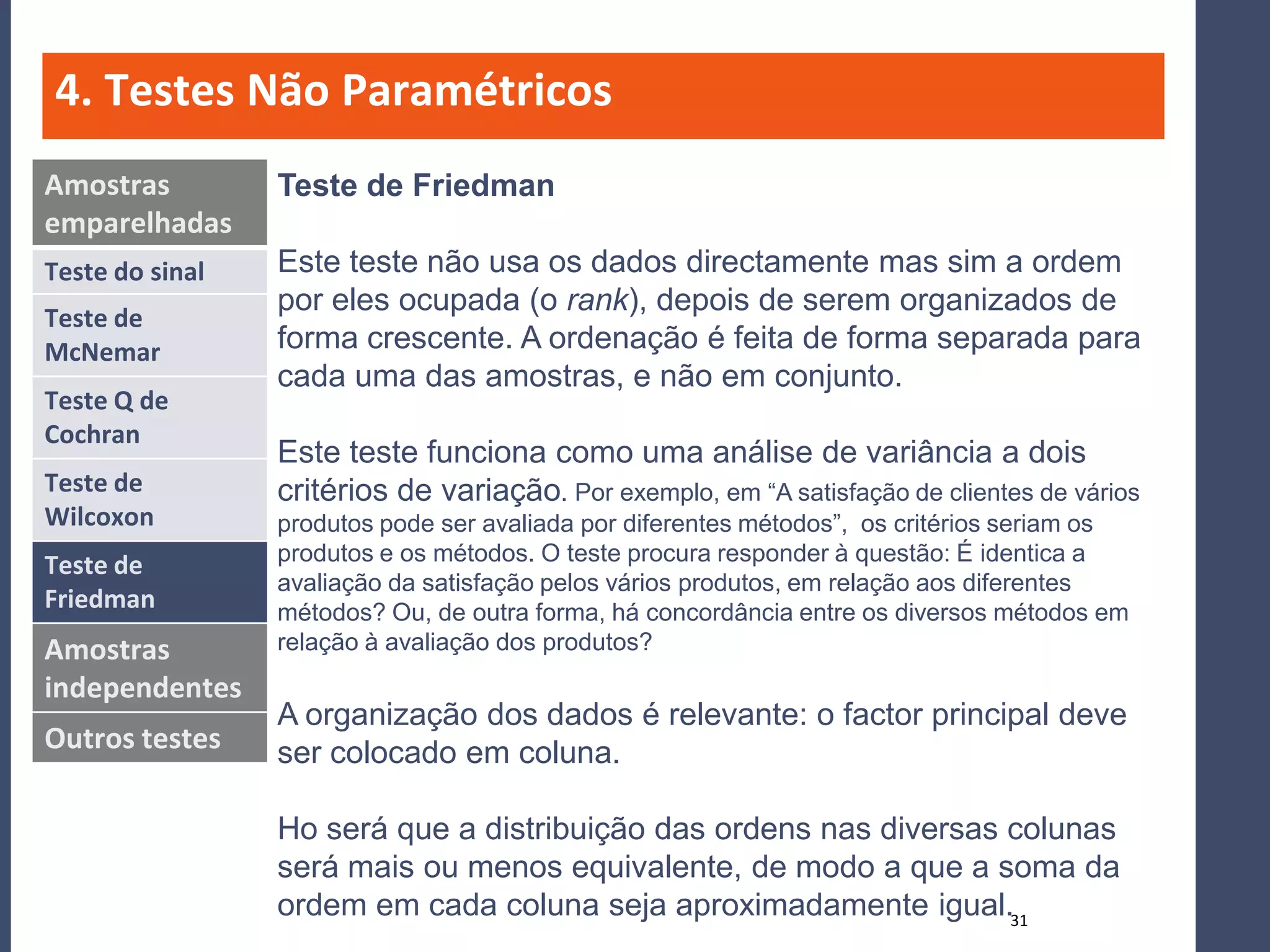 4. Testes Não Paramétricos
Amostras         Teste de Friedman
emparelhadas
Teste do sinal   Este teste não usa os dados directamente mas sim a ordem
                 por eles ocupada (o rank), depois de serem organizados de
Teste de
McNemar          forma crescente. A ordenação é feita de forma separada para
                 cada uma das amostras, e não em conjunto.
Teste Q de
Cochran
                 Este teste funciona como uma análise de variância a dois
Teste de         critérios de variação. Por exemplo, em “A satisfação de clientes de vários
Wilcoxon         produtos pode ser avaliada por diferentes métodos”, os critérios seriam os
                 produtos e os métodos. O teste procura responder à questão: É identica a
Teste de
                 avaliação da satisfação pelos vários produtos, em relação aos diferentes
Friedman         métodos? Ou, de outra forma, há concordância entre os diversos métodos em
Amostras         relação à avaliação dos produtos?
independentes
                 A organização dos dados é relevante: o factor principal deve
Outros testes    ser colocado em coluna.

                 Ho será que a distribuição das ordens nas diversas colunas
                 será mais ou menos equivalente, de modo a que a soma da
                 ordem em cada coluna seja aproximadamente igual.31
 