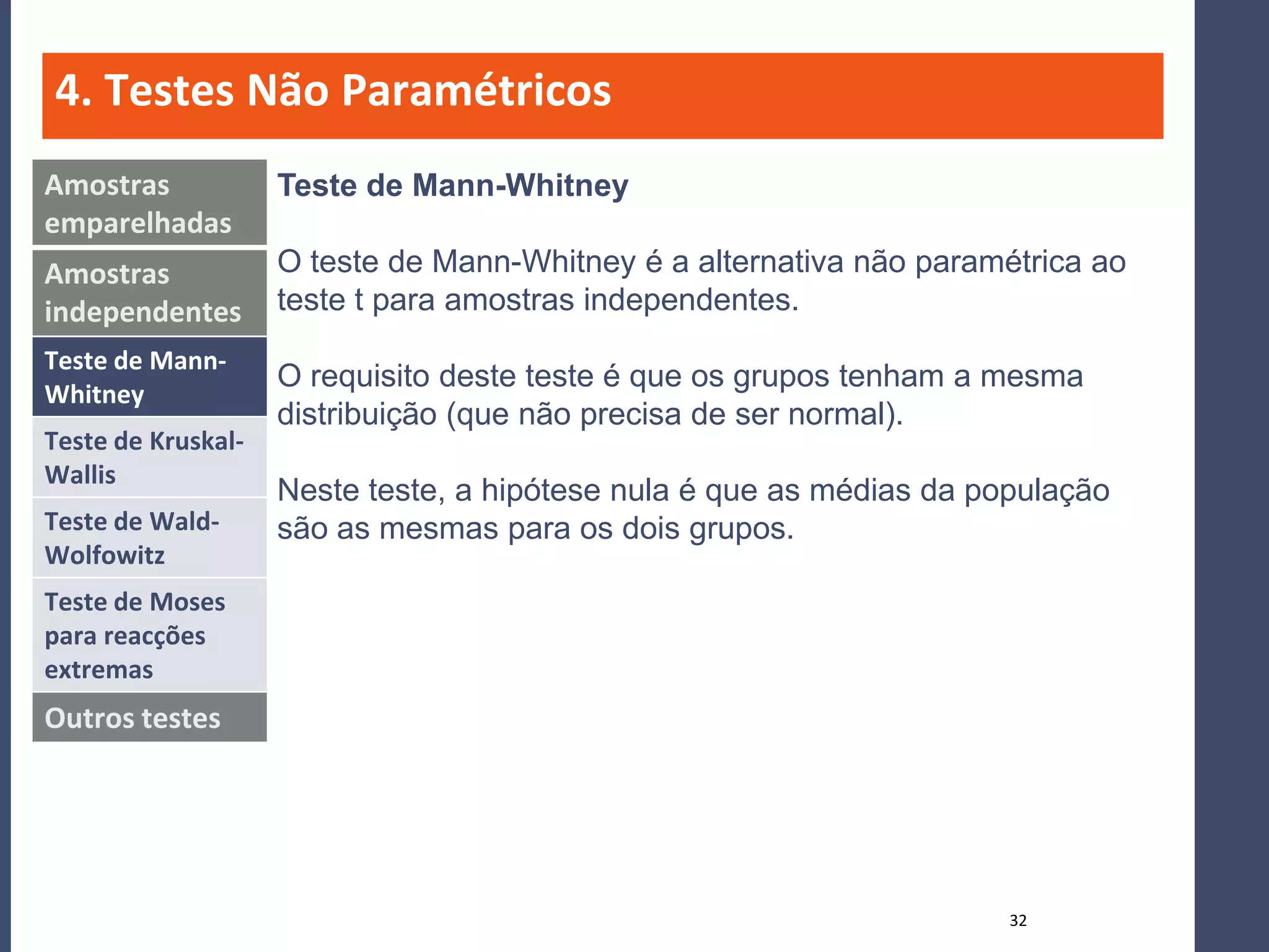 4. Testes Não Paramétricos
Amostras            Teste de Mann-Whitney
emparelhadas
Amostras            O teste de Mann-Whitney é a alternativa não paramétrica ao
independentes       teste t para amostras independentes.
Teste de Mann-
                    O requisito deste teste é que os grupos tenham a mesma
Whitney
                    distribuição (que não precisa de ser normal).
Teste de Kruskal-
Wallis
                    Neste teste, a hipótese nula é que as médias da população
Teste de Wald-      são as mesmas para os dois grupos.
Wolfowitz
Teste de Moses
para reacções
extremas
Outros testes




                                                                      32
 