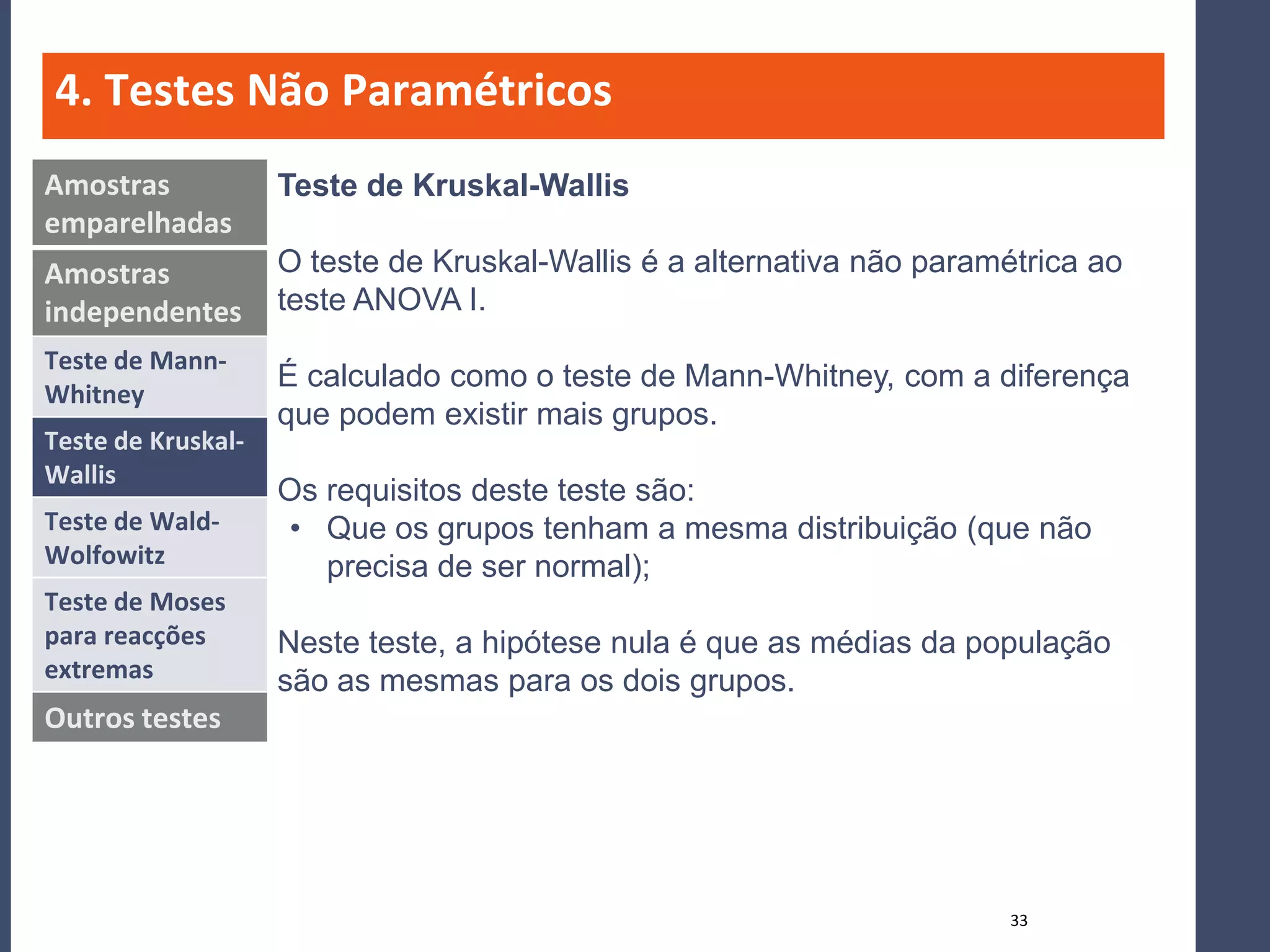 4. Testes Não Paramétricos
Amostras            Teste de Kruskal-Wallis
emparelhadas
Amostras            O teste de Kruskal-Wallis é a alternativa não paramétrica ao
independentes       teste ANOVA I.
Teste de Mann-
                    É calculado como o teste de Mann-Whitney, com a diferença
Whitney
                    que podem existir mais grupos.
Teste de Kruskal-
Wallis
                    Os requisitos deste teste são:
Teste de Wald-      • Que os grupos tenham a mesma distribuição (que não
Wolfowitz              precisa de ser normal);
Teste de Moses
para reacções       Neste teste, a hipótese nula é que as médias da população
extremas            são as mesmas para os dois grupos.
Outros testes




                                                                        33
 