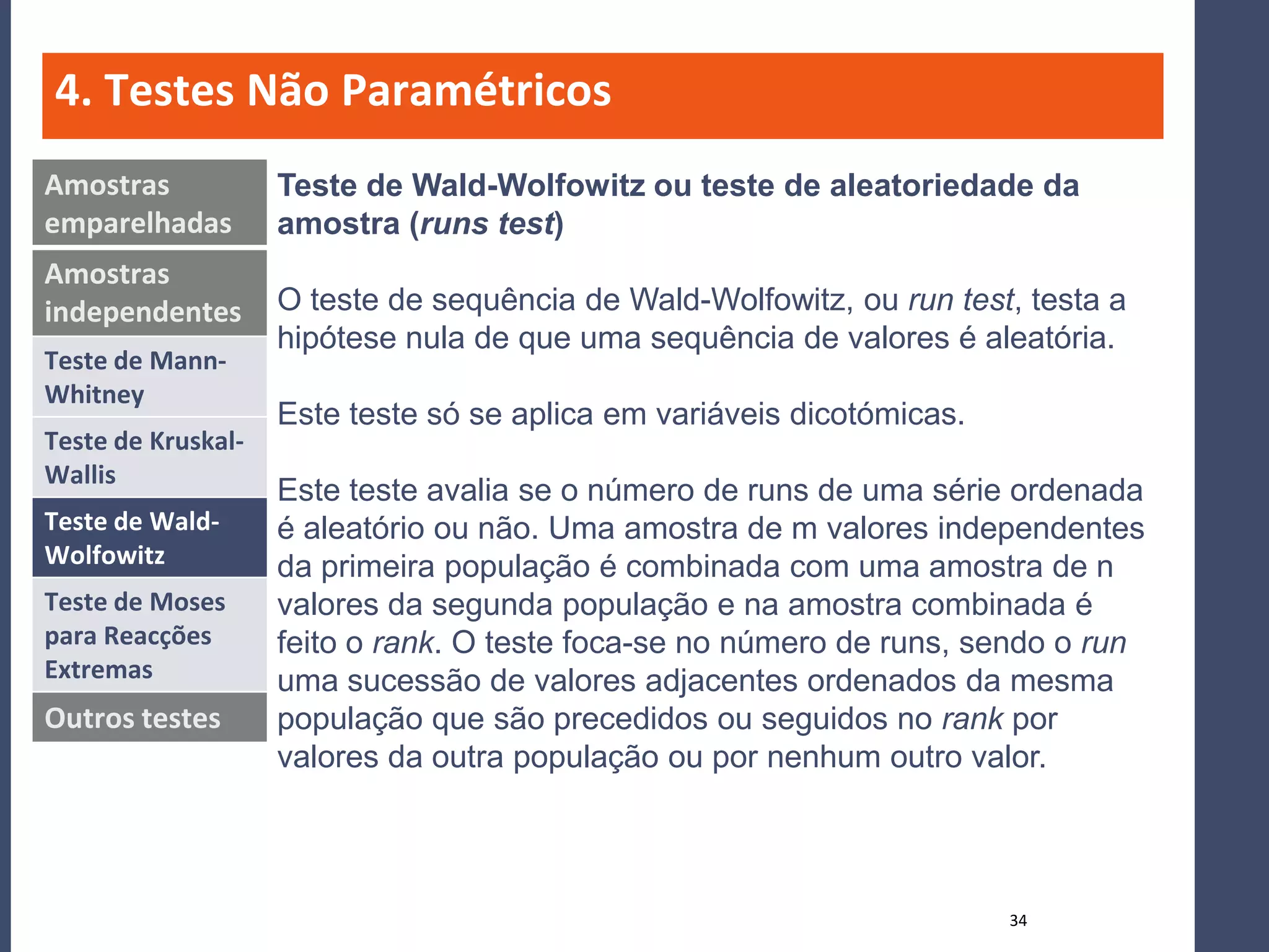 4. Testes Não Paramétricos
Amostras            Teste de Wald-Wolfowitz ou teste de aleatoriedade da
emparelhadas        amostra (runs test)
Amostras
independentes       O teste de sequência de Wald-Wolfowitz, ou run test, testa a
                    hipótese nula de que uma sequência de valores é aleatória.
Teste de Mann-
Whitney
                    Este teste só se aplica em variáveis dicotómicas.
Teste de Kruskal-
Wallis
                    Este teste avalia se o número de runs de uma série ordenada
Teste de Wald-      é aleatório ou não. Uma amostra de m valores independentes
Wolfowitz           da primeira população é combinada com uma amostra de n
Teste de Moses      valores da segunda população e na amostra combinada é
para Reacções       feito o rank. O teste foca-se no número de runs, sendo o run
Extremas            uma sucessão de valores adjacentes ordenados da mesma
Outros testes       população que são precedidos ou seguidos no rank por
                    valores da outra população ou por nenhum outro valor.



                                                                        34
 