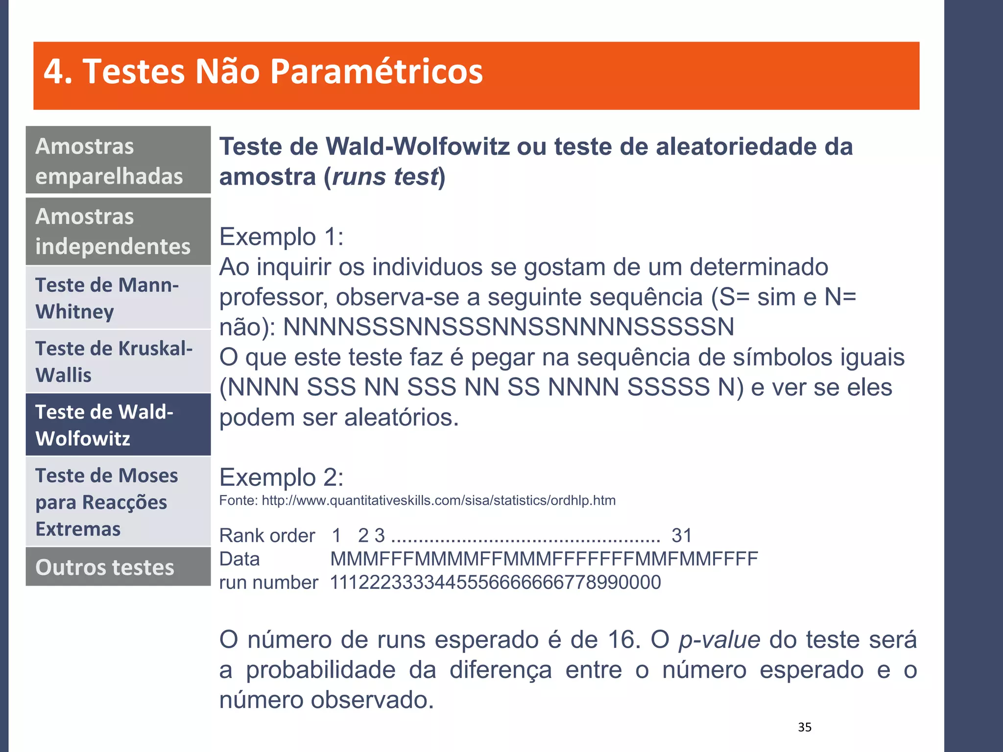 4. Testes Não Paramétricos
Amostras            Teste de Wald-Wolfowitz ou teste de aleatoriedade da
emparelhadas        amostra (runs test)
Amostras
independentes       Exemplo 1:
                    Ao inquirir os individuos se gostam de um determinado
Teste de Mann-
                    professor, observa-se a seguinte sequência (S= sim e N=
Whitney
                    não): NNNNSSSNNSSSNNSSNNNNSSSSSN
Teste de Kruskal-   O que este teste faz é pegar na sequência de símbolos iguais
Wallis
                    (NNNN SSS NN SSS NN SS NNNN SSSSS N) e ver se eles
Teste de Wald-      podem ser aleatórios.
Wolfowitz
Teste de Moses      Exemplo 2:
para Reacções       Fonte: http://www.quantitativeskills.com/sisa/statistics/ordhlp.htm

Extremas            Rank order 1 2 3 .................................................. 31
Outros testes       Data       MMMFFFMMMMFFMMMFFFFFFFMMFMMFFFF
                    run number 1112223333445556666666778990000


                    O número de runs esperado é de 16. O p-value do teste será
                    a probabilidade da diferença entre o número esperado e o
                    número observado.
                                                                                             35
 
