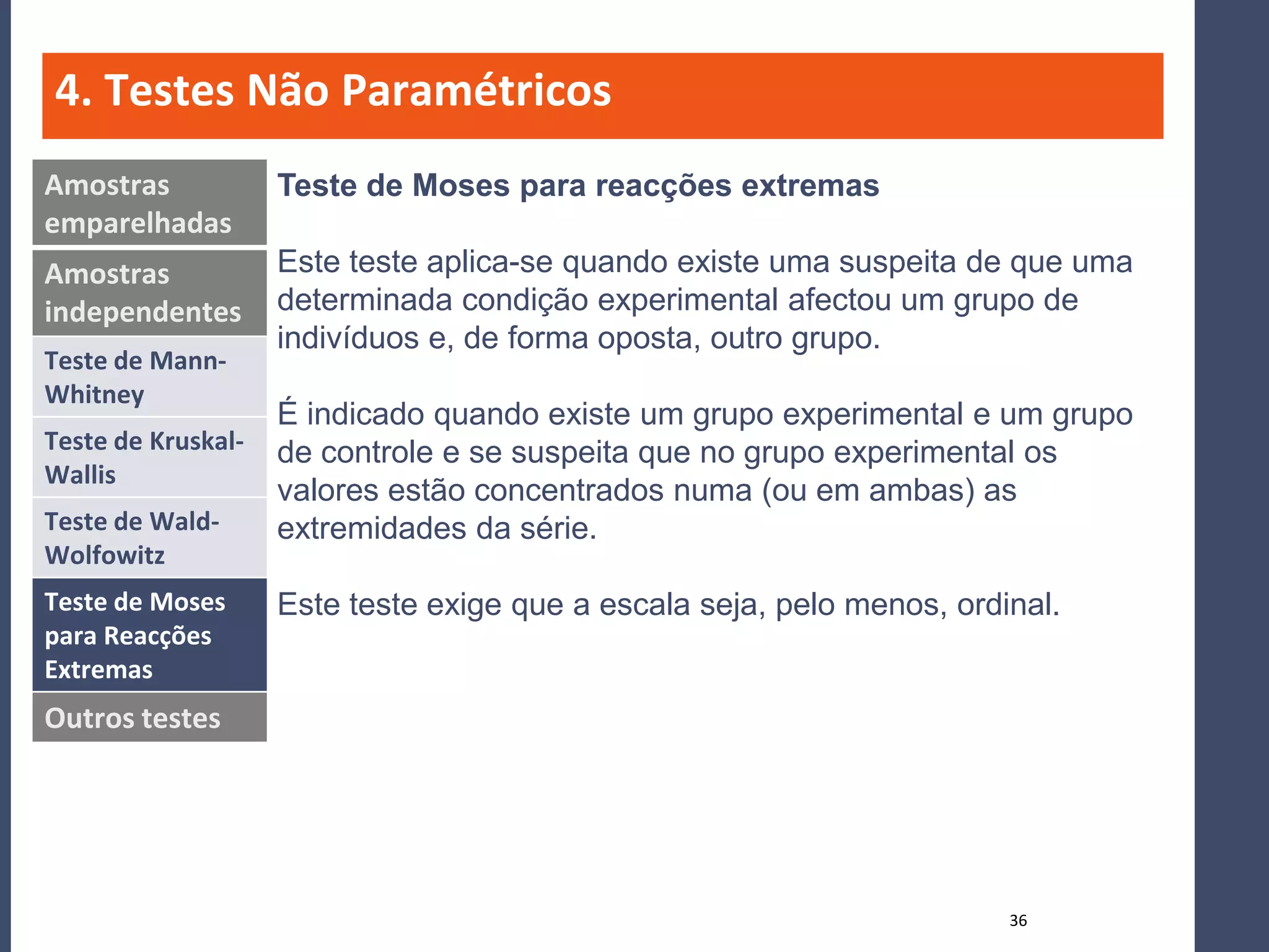 4. Testes Não Paramétricos
Amostras            Teste de Moses para reacções extremas
emparelhadas
Amostras            Este teste aplica-se quando existe uma suspeita de que uma
independentes       determinada condição experimental afectou um grupo de
                    indivíduos e, de forma oposta, outro grupo.
Teste de Mann-
Whitney
                    É indicado quando existe um grupo experimental e um grupo
Teste de Kruskal-   de controle e se suspeita que no grupo experimental os
Wallis
                    valores estão concentrados numa (ou em ambas) as
Teste de Wald-      extremidades da série.
Wolfowitz
Teste de Moses      Este teste exige que a escala seja, pelo menos, ordinal.
para Reacções
Extremas
Outros testes




                                                                        36
 
