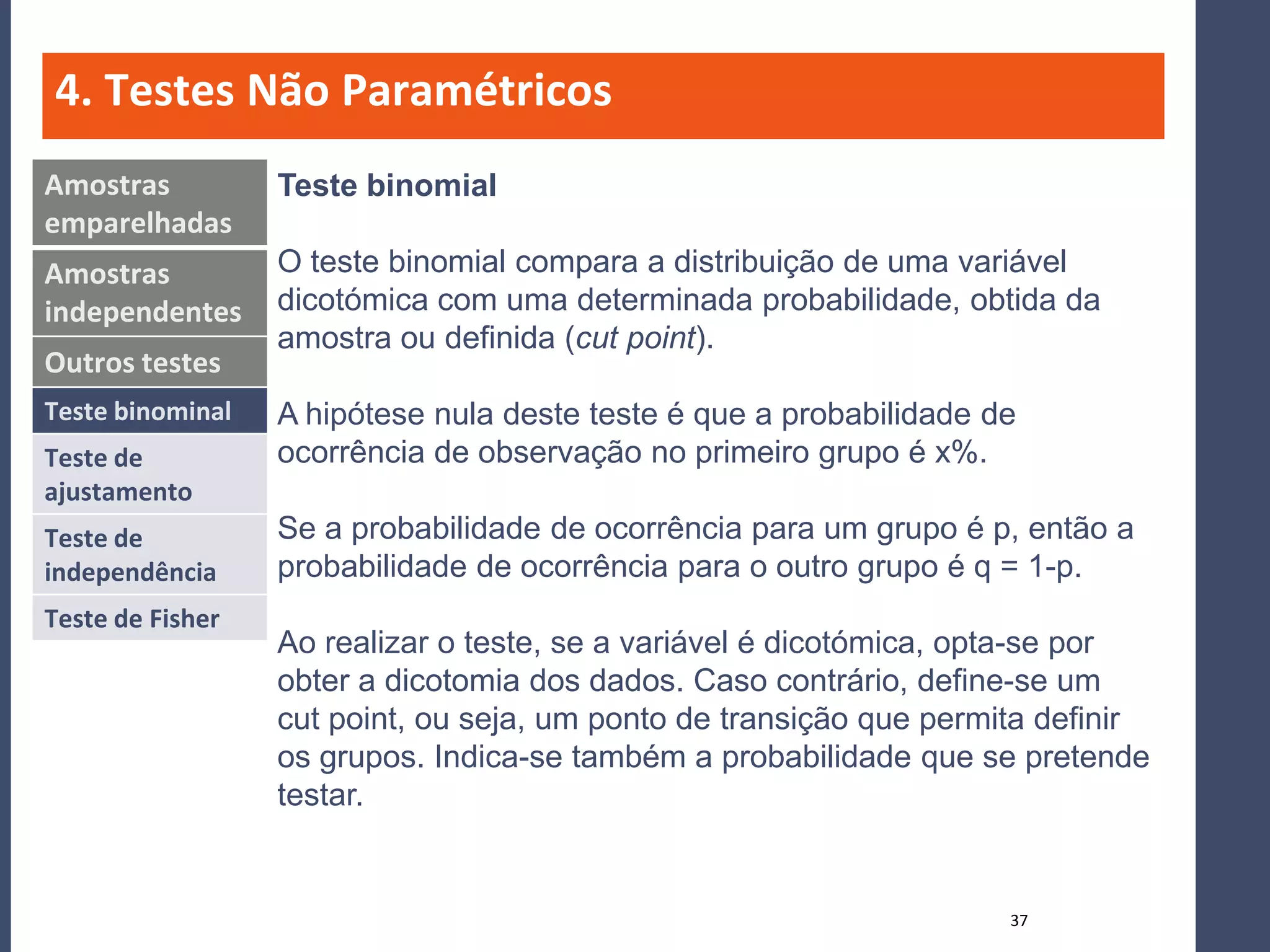 4. Testes Não Paramétricos
Amostras          Teste binomial
emparelhadas
Amostras          O teste binomial compara a distribuição de uma variável
independentes     dicotómica com uma determinada probabilidade, obtida da
                  amostra ou definida (cut point).
Outros testes
Teste binominal   A hipótese nula deste teste é que a probabilidade de
Teste de          ocorrência de observação no primeiro grupo é x%.
ajustamento
Teste de          Se a probabilidade de ocorrência para um grupo é p, então a
independência     probabilidade de ocorrência para o outro grupo é q = 1-p.
Teste de Fisher
                  Ao realizar o teste, se a variável é dicotómica, opta-se por
                  obter a dicotomia dos dados. Caso contrário, define-se um
                  cut point, ou seja, um ponto de transição que permita definir
                  os grupos. Indica-se também a probabilidade que se pretende
                  testar.


                                                                     37
 