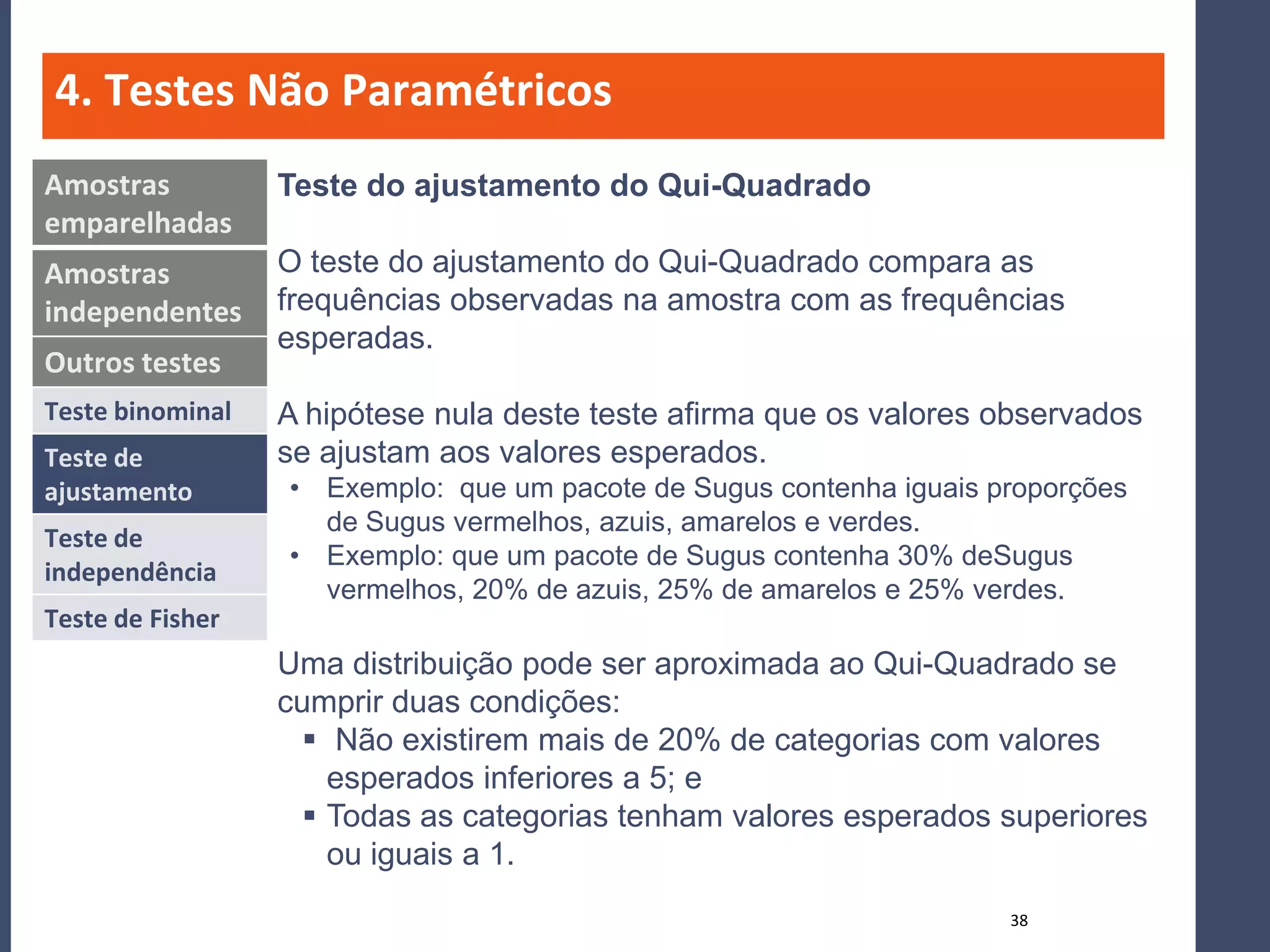 4. Testes Não Paramétricos
Amostras          Teste do ajustamento do Qui-Quadrado
emparelhadas
Amostras          O teste do ajustamento do Qui-Quadrado compara as
independentes     frequências observadas na amostra com as frequências
                  esperadas.
Outros testes
Teste binominal   A hipótese nula deste teste afirma que os valores observados
Teste de          se ajustam aos valores esperados.
ajustamento       • Exemplo: que um pacote de Sugus contenha iguais proporções
                    de Sugus vermelhos, azuis, amarelos e verdes.
Teste de
                  • Exemplo: que um pacote de Sugus contenha 30% deSugus
independência
                    vermelhos, 20% de azuis, 25% de amarelos e 25% verdes.
Teste de Fisher
                  Uma distribuição pode ser aproximada ao Qui-Quadrado se
                  cumprir duas condições:
                     Não existirem mais de 20% de categorias com valores
                      esperados inferiores a 5; e
                     Todas as categorias tenham valores esperados superiores
                      ou iguais a 1.
                                                                     38
 