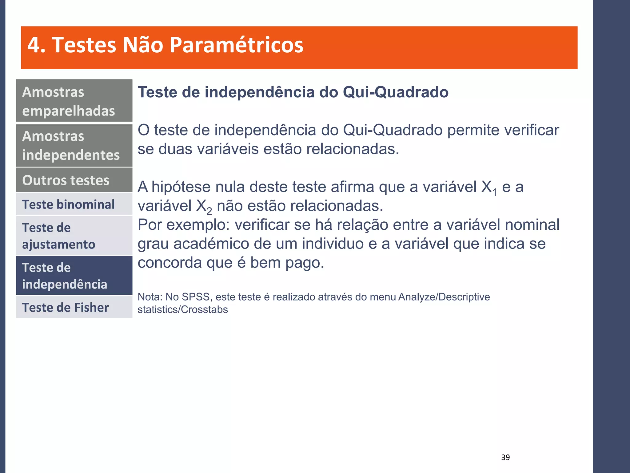 4. Testes Não Paramétricos
Amostras          Teste de independência do Qui-Quadrado
emparelhadas
Amostras          O teste de independência do Qui-Quadrado permite verificar
independentes     se duas variáveis estão relacionadas.
Outros testes     A hipótese nula deste teste afirma que a variável X1 e a
Teste binominal   variável X2 não estão relacionadas.
Teste de          Por exemplo: verificar se há relação entre a variável nominal
ajustamento       grau académico de um individuo e a variável que indica se
Teste de          concorda que é bem pago.
independência
                  Nota: No SPSS, este teste é realizado através do menu Analyze/Descriptive
Teste de Fisher   statistics/Crosstabs




                                                                                              39
 