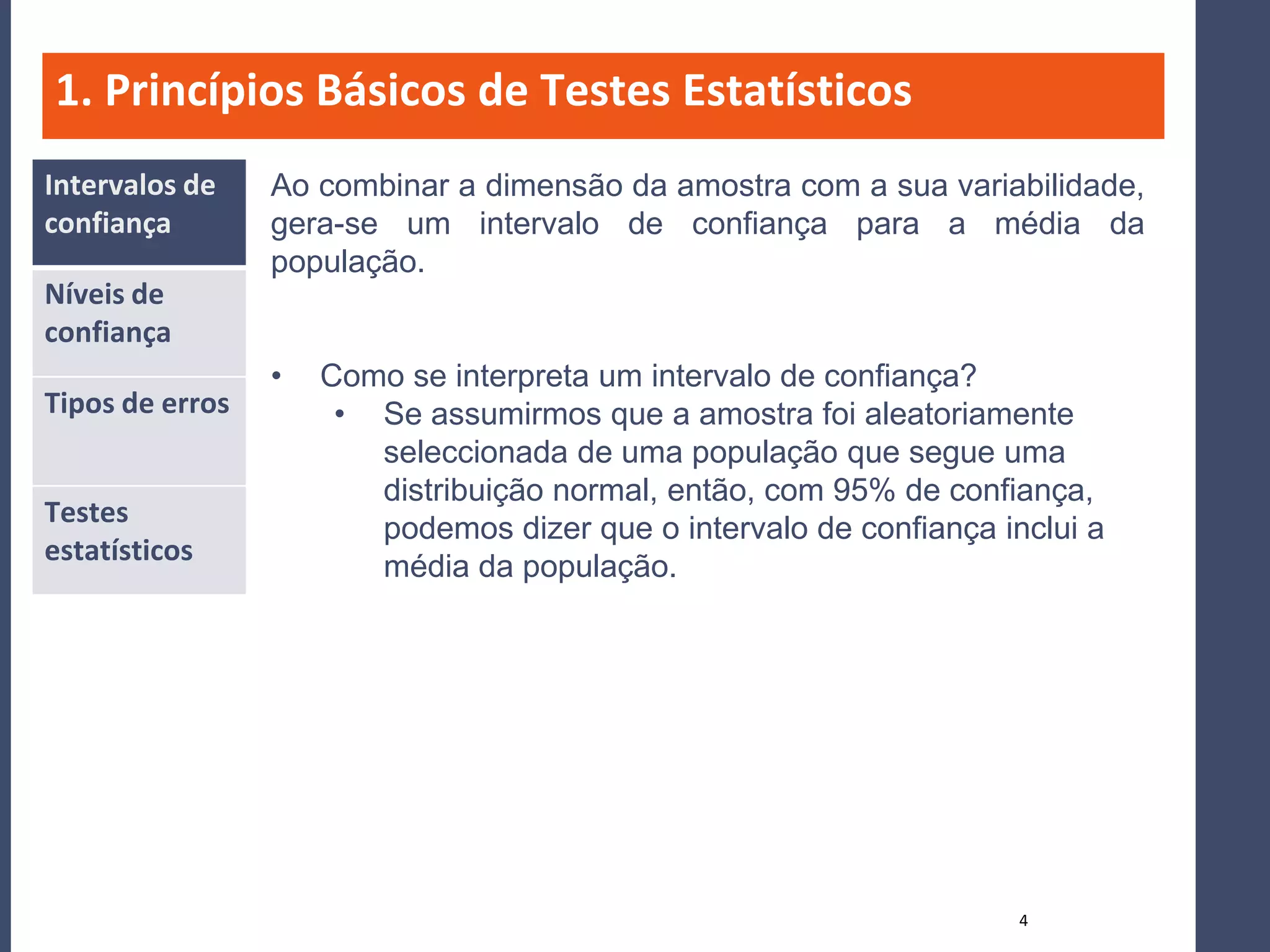 1. Princípios Básicos de Testes Estatísticos
Intervalos de    Ao combinar a dimensão da amostra com a sua variabilidade,
confiança        gera-se um intervalo de confiança para a média da
                 população.
Níveis de
confiança
                 •   Como se interpreta um intervalo de confiança?
Tipos de erros        • Se assumirmos que a amostra foi aleatoriamente
                        seleccionada de uma população que segue uma
                        distribuição normal, então, com 95% de confiança,
Testes
                        podemos dizer que o intervalo de confiança inclui a
estatísticos
                        média da população.




                                                                     4
 