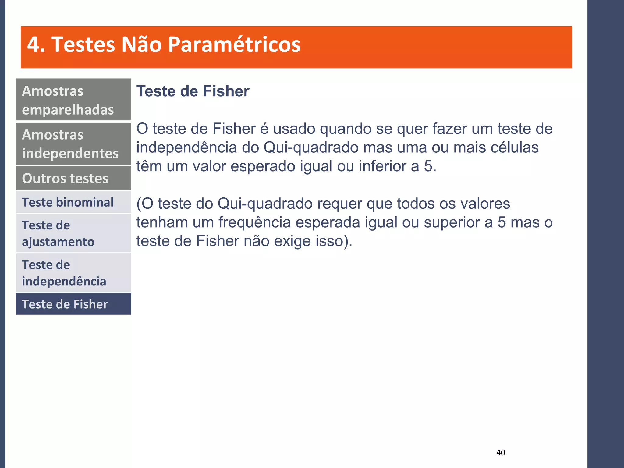 4. Testes Não Paramétricos
Amostras          Teste de Fisher
emparelhadas
Amostras          O teste de Fisher é usado quando se quer fazer um teste de
independentes     independência do Qui-quadrado mas uma ou mais células
                  têm um valor esperado igual ou inferior a 5.
Outros testes
Teste binominal   (O teste do Qui-quadrado requer que todos os valores
Teste de          tenham um frequência esperada igual ou superior a 5 mas o
ajustamento       teste de Fisher não exige isso).
Teste de
independência
Teste de Fisher




                                                                    40
 