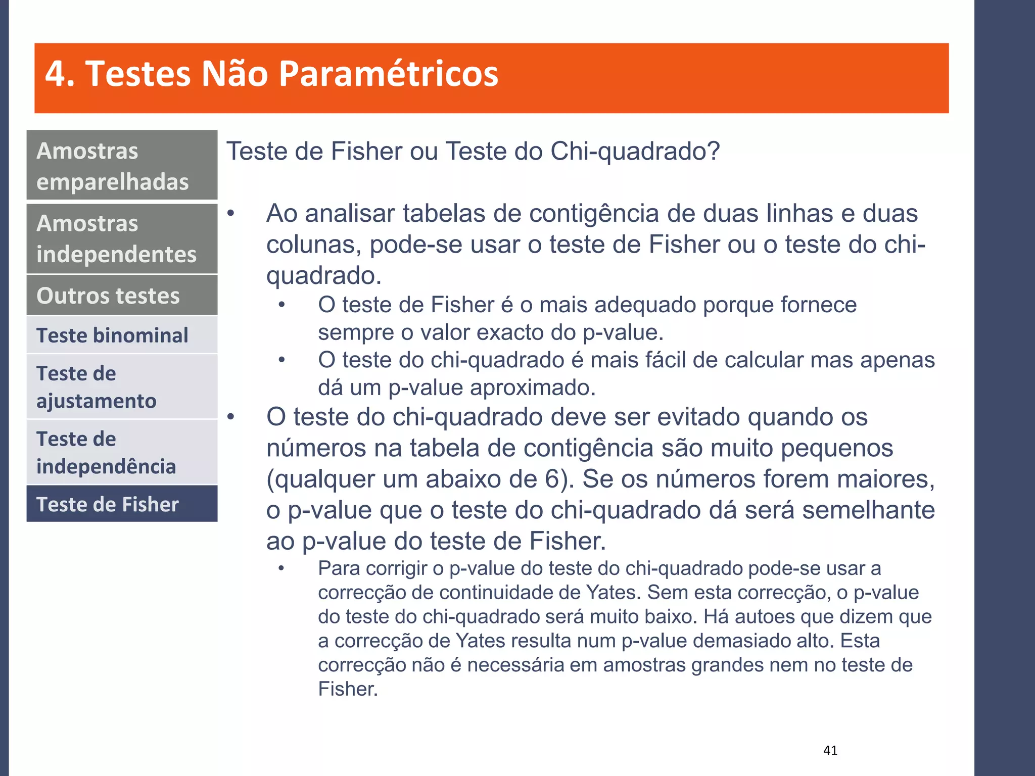 4. Testes Não Paramétricos
Amostras          Teste de Fisher ou Teste do Chi-quadrado?
emparelhadas
Amostras          •   Ao analisar tabelas de contigência de duas linhas e duas
independentes         colunas, pode-se usar o teste de Fisher ou o teste do chi-
                      quadrado.
Outros testes          •   O teste de Fisher é o mais adequado porque fornece
Teste binominal            sempre o valor exacto do p-value.
                       •   O teste do chi-quadrado é mais fácil de calcular mas apenas
Teste de
                           dá um p-value aproximado.
ajustamento
                  •   O teste do chi-quadrado deve ser evitado quando os
Teste de              números na tabela de contigência são muito pequenos
independência
                      (qualquer um abaixo de 6). Se os números forem maiores,
Teste de Fisher       o p-value que o teste do chi-quadrado dá será semelhante
                      ao p-value do teste de Fisher.
                       •   Para corrigir o p-value do teste do chi-quadrado pode-se usar a
                           correcção de continuidade de Yates. Sem esta correcção, o p-value
                           do teste do chi-quadrado será muito baixo. Há autoes que dizem que
                           a correcção de Yates resulta num p-value demasiado alto. Esta
                           correcção não é necessária em amostras grandes nem no teste de
                           Fisher.

                                                                                 41
 