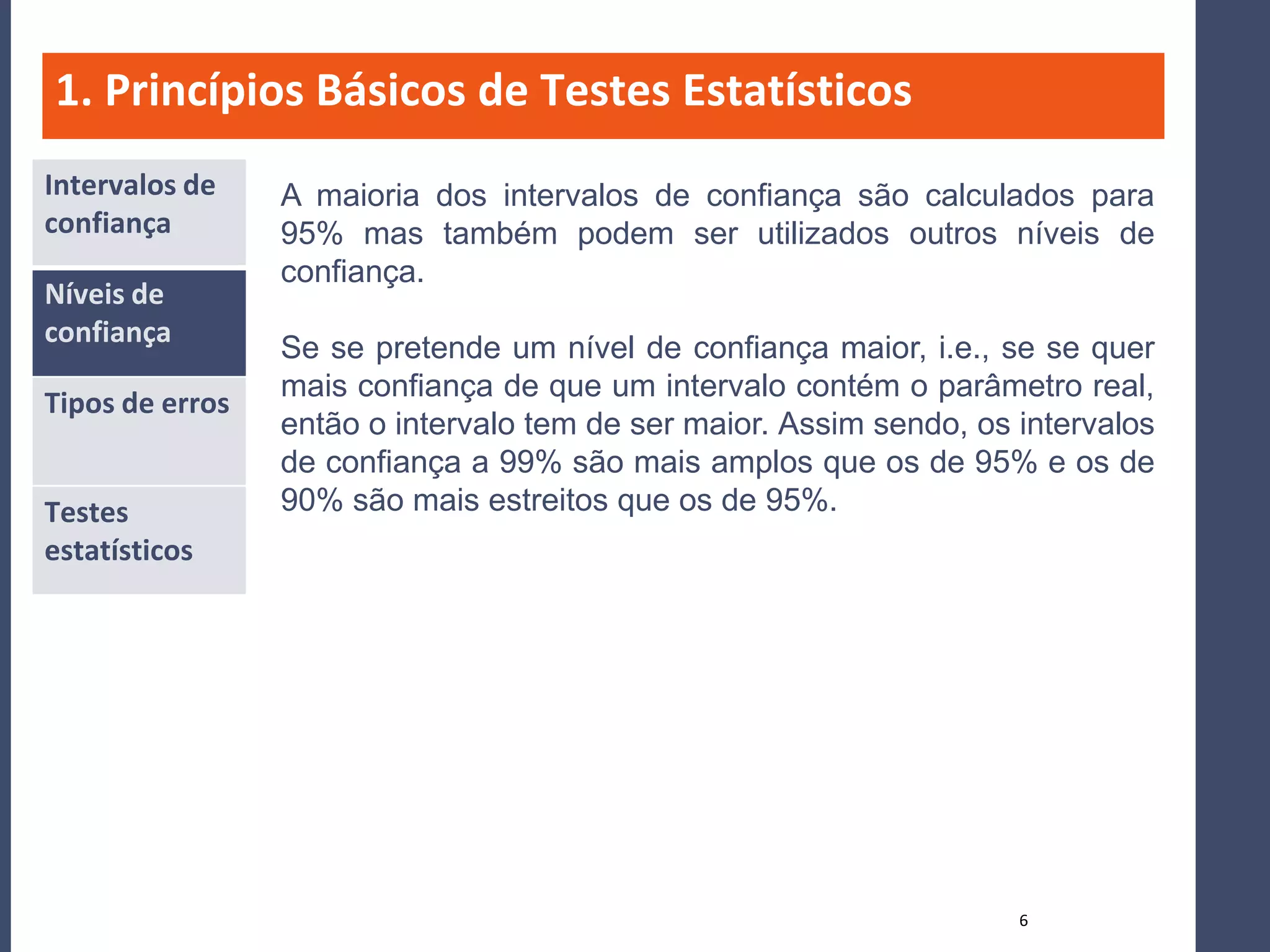 1. Princípios Básicos de Testes Estatísticos
Intervalos de    A maioria dos intervalos de confiança são calculados para
confiança        95% mas também podem ser utilizados outros níveis de
                 confiança.
Níveis de
confiança
                 Se se pretende um nível de confiança maior, i.e., se se quer
                 mais confiança de que um intervalo contém o parâmetro real,
Tipos de erros
                 então o intervalo tem de ser maior. Assim sendo, os intervalos
                 de confiança a 99% são mais amplos que os de 95% e os de
Testes           90% são mais estreitos que os de 95%.
estatísticos




                                                                     6
 