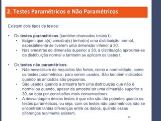 2. Testes Paramétricos e Não Paramétricos

Existem dois tipos de testes:

•   Os testes paramétricos (também chamados testes t):
     • Exigem que a(s) amostra(s) tenha(m) uma distribuição normal,
        especialmente se tiverem uma dimensão inferior a 30.
     • Nas amostras de dimensão superior a 30, a distribuição aproxima-se
        da distribuição normal e também se aplicam os testes t.

•   Os testes não paramétricos:
     • Não necessitam de requisitos tão fortes, como a normalidade, como
        os testes paramétricos, para serem usados. São também indicados
        quando as amostras são pequenas.
     • São usados quando a amostra tem uma distribuição que não é
        normal ou quando, apesar da amostra ter uma dimensão superior a
        30, se opta por conclusões mais conservadoras.
     • A desvantagem destes testes é que não são tão potentes quanto os
        testes paramétricos, ou seja, com os testes não paramétricos não se
        encontram tantas diferenças entre os dados, quando essas
        diferenças realmente existem.
                                                                 12
 