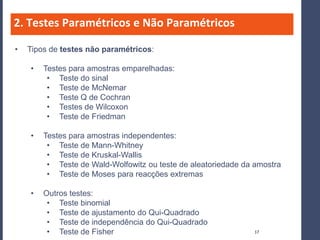 2. Testes Paramétricos e Não Paramétricos

•   Tipos de testes não paramétricos:

    •   Testes para amostras emparelhadas:
         • Teste do sinal
         • Teste de McNemar
         • Teste Q de Cochran
         • Testes de Wilcoxon
         • Teste de Friedman

    •   Testes para amostras independentes:
         • Teste de Mann-Whitney
         • Teste de Kruskal-Wallis
         • Teste de Wald-Wolfowitz ou teste de aleatoriedade da amostra
         • Teste de Moses para reacções extremas

    •   Outros testes:
         • Teste binomial
         • Teste de ajustamento do Qui-Quadrado
         • Teste de independência do Qui-Quadrado
         • Teste de Fisher                                     17
 