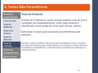 4. Testes Não Paramétricos
Amostras         Teste de Friedman
emparelhadas
Teste do sinal   O teste de Friedman é usado quando existem mais do que 2
                 condições de emparelhamento, onde cada variável é
Teste de
McNemar          classificada numa escala de nível, pelo menos, ordinal.
Teste Q de
                 Este teste é usado para comparar as preferências das
Cochran
                 pessoas.
Teste de
Wilcoxon
Teste de         Exemplo: Testar a hipótese nula de que não há preferência entre 3 produtos.
Friedman         Os inquiridos indicam porque ordem preferem os produtos e o teste verifica se
                 há preferência. Rejeitada Ho, o rank dirá qual é o produto mais preferido (e o
Amostras         menos preferido) .
independentes
Outros testes




                                                                                   30
 