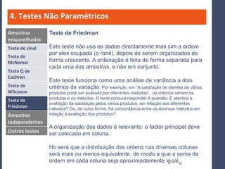4. Testes Não Paramétricos
Amostras         Teste de Friedman
emparelhadas
Teste do sinal   Este teste não usa os dados directamente mas sim a ordem
                 por eles ocupada (o rank), depois de serem organizados de
Teste de
McNemar          forma crescente. A ordenação é feita de forma separada para
                 cada uma das amostras, e não em conjunto.
Teste Q de
Cochran
                 Este teste funciona como uma análise de variância a dois
Teste de         critérios de variação. Por exemplo, em “A satisfação de clientes de vários
Wilcoxon         produtos pode ser avaliada por diferentes métodos”, os critérios seriam os
                 produtos e os métodos. O teste procura responder à questão: É identica a
Teste de
                 avaliação da satisfação pelos vários produtos, em relação aos diferentes
Friedman         métodos? Ou, de outra forma, há concordância entre os diversos métodos em
Amostras         relação à avaliação dos produtos?
independentes
                 A organização dos dados é relevante: o factor principal deve
Outros testes    ser colocado em coluna.

                 Ho será que a distribuição das ordens nas diversas colunas
                 será mais ou menos equivalente, de modo a que a soma da
                 ordem em cada coluna seja aproximadamente igual.31
 