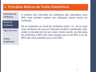 1. Princípios Básicos de Testes Estatísticos
Intervalos de    A maioria dos intervalos de confiança são calculados para
confiança        95% mas também podem ser utilizados outros níveis de
                 confiança.
Níveis de
confiança
                 Se se pretende um nível de confiança maior, i.e., se se quer
                 mais confiança de que um intervalo contém o parâmetro real,
Tipos de erros
                 então o intervalo tem de ser maior. Assim sendo, os intervalos
                 de confiança a 99% são mais amplos que os de 95% e os de
Testes           90% são mais estreitos que os de 95%.
estatísticos




                                                                     6
 