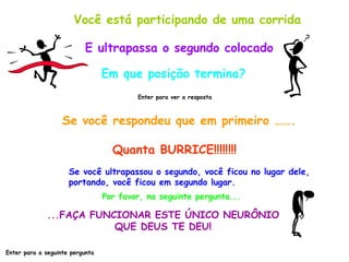 Você está participando de uma corrida E ultrapassa o segundo colocado Em que posição termina? Enter para ver a resposta Se você respondeu que em primeiro ……. Quanta BURRICE!!!!!!!! Se você ultrapassou o segundo, você ficou no lugar dele,  portando, você ficou em segundo lugar. Por favor, na seguinte pergunta... ...FAÇA FUNCIONAR ESTE ÚNICO NEURÔNIO QUE DEUS TE DEU! Enter para a seguinte pergunta 