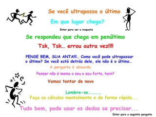 Se você ultrapassa o último Em que lugar chega? Se respondeu que chega em penúltimo Enter para ver a resposta Tsk, Tsk… errou outra vez!!!! PENSE BEM, SUA ANTA!!!… Como você pode ultrapassar o último? Se você está detrás dele, ele não é o último…  Pensar não é memo o seu o seu forte, hein? A pergunta é absurda Vamos tentar de novo Lembre-se…………. Faça os cálculos mentalmente e de forma rápida... Tudo bem, pode usar os dedos se precisar... Enter para a seguinte pergunta 