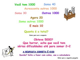 Você tem 1000 Soma 40 Acrescenta outros 1000 Soma 30 Outros 1000 Agora 20 Soma outros 1000 E mais 10 Quanto é o total? Enter para ver a resposta Obteve 5000?  Que horror, acho que você tem sérias dificuldades até para somar 2+2 A RESPOSTA CORRETA É 4100 Duvida? Volte a fazer com calma, use a calculadora Enter para a seguinte pergunta 