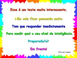 Esse é um teste muito interessante. Não vale ficar pensando muito Para medir qual o seu nível de inteligência. Preparado/a? Em frente! Tem que responder imediatamente Enter para começar 