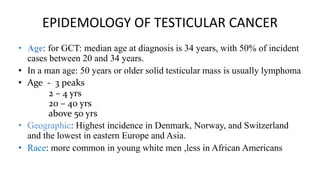 EPIDEMOLOGY OF TESTICULAR CANCER 
• Age: for GCT: median age at diagnosis is 34 years, with 50% of incident 
cases between 20 and 34 years. 
• In a man age: 50 years or older solid testicular mass is usually lymphoma 
• Age - 3 peaks 
2 – 4 yrs 
20 – 40 yrs 
above 50 yrs 
• Geographic: Highest incidence in Denmark, Norway, and Switzerland 
and the lowest in eastern Europe and Asia. 
• Race: more common in young white men ,less in African Americans 
 