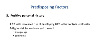 Predisposing Factors 
3. Positive personal history 
12 folds increased risk of developing GCT in the contralateral testis 
Higher risk for contralateral tumor if 
• Younger age 
• Seminoma 
 