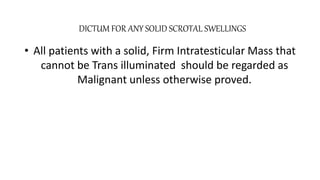 DICTUM FOR ANY SOLID SCROTAL SWELLINGS 
• All patients with a solid, Firm Intratesticular Mass that 
cannot be Trans illuminated should be regarded as 
Malignant unless otherwise proved. 
 