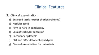 Clinical Features 
3. Clinical examination: 
a) Enlarged testis (except choriocarcinoma) 
b) Nodular testis 
c) Firm to hard in consistency 
d) Loss of testicular sensation 
e) Secondary hydrocele 
f) Flat and difficult to feel epididymis 
g) General examination for metastasis 
 