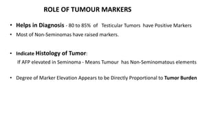 ROLE OF TUMOUR MARKERS 
• Helps in Diagnosis - 80 to 85% of Testicular Tumors have Positive Markers 
• Most of Non-Seminomas have raised markers. 
• Indicate Histology of Tumor: 
If AFP elevated in Seminoma - Means Tumour has Non-Seminomatous elements 
• Degree of Marker Elevation Appears to be Directly Proportional to Tumor Burden 
 