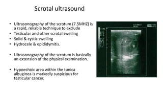 Scrotal ultrasound 
• Ultrasonography of the scrotum (7.5MHZ) is 
a rapid, reliable technique to exclude 
• Testicular and other scrotal swelling 
• Solid & cystic swelling 
• Hydrocele & epididymitis. 
• Ultrasonography of the scrotum is basically 
an extension of the physical examination. 
• Hypoechoic area within the tunica 
albuginea is markedly suspicious for 
testicular cancer. 
 