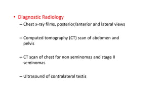 • Diagnostic Radiology 
– Chest x-ray films, posterior/anterior and lateral views 
– Computed tomography (CT) scan of abdomen and 
pelvis 
– CT scan of chest for non seminomas and stage II 
seminomas 
– Ultrasound of contralateral testis 
 