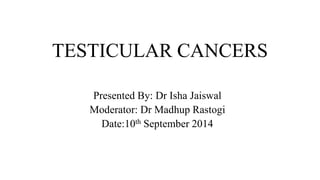 TESTICULAR CANCERS 
Presented By: Dr Isha Jaiswal 
Moderator: Dr Madhup Rastogi 
Date:10th September 2014 
 