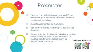 Protractor
◎ Executa com o Node.js usando o WebDriver
(selenium) para controlar o browser e simular
as ações dos usuários
◎ Identifica elementos do AngularJS
◎ Usa a biblioteca do Jasmine para sua sintaxe
de testes.
◎ Sintaxe é similar à sintaxe dos testes unitários,
contendo um arquivo de teste com um ou
mais blocos de “it” que descrevem os
requisitos da aplicação.
 