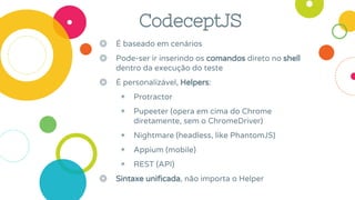 CodeceptJS
◎ É baseado em cenários
◎ Pode-ser ir inserindo os comandos direto no shell
dentro da execução do teste
◎ É personalizável, Helpers:
◉ Protractor
◉ Pupeeter (opera em cima do Chrome
diretamente, sem o ChromeDriver)
◉ Nightmare (headless, like PhantomJS)
◉ Appium (mobile)
◉ REST (API)
◎ Sintaxe unificada, não importa o Helper
 