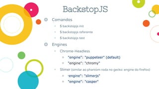 BackstopJS
◎ Comandos
◉ $ backstopjs init
◉ $ backstopjs referente
◉ $ backstopjs test
◎ Engines
◉ Chrome-Headless
￮ "engine": "puppeteer" (default)
￮ "engine": "chromy"
◉ Slimer (similar ao phantom roda no gecko: engine do firefox)
￮ "engine": "slimerjs"
￮ "engine": "casper"
 