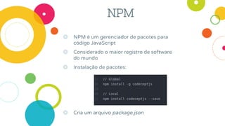 NPM
◎ NPM é um gerenciador de pacotes para
código JavaScript
◎ Considerado o maior registro de software
do mundo
◎ Instalação de pacotes:
◎ Cria um arquivo package.json
 