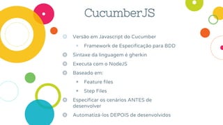 CucumberJS
◎ Versão em Javascript do Cucumber
◉ Framework de Especificação para BDD
◎ Sintaxe da linguagem é gherkin
◎ Executa com o NodeJS
◎ Baseado em:
◉ Feature files
◉ Step Files
◎ Especificar os cenários ANTES de
desenvolver
◎ Automatizá-los DEPOIS de desenvolvidos
 
