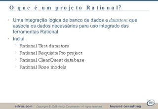 O que é um projeto Rational? Uma integração lógica de banco de dados e  datastore  que associa os dados necessários para uso integrado das ferramentas Rational Inclui Rational Test datastore Rational RequisitePro project Rational ClearQuest database Rational Rose models 